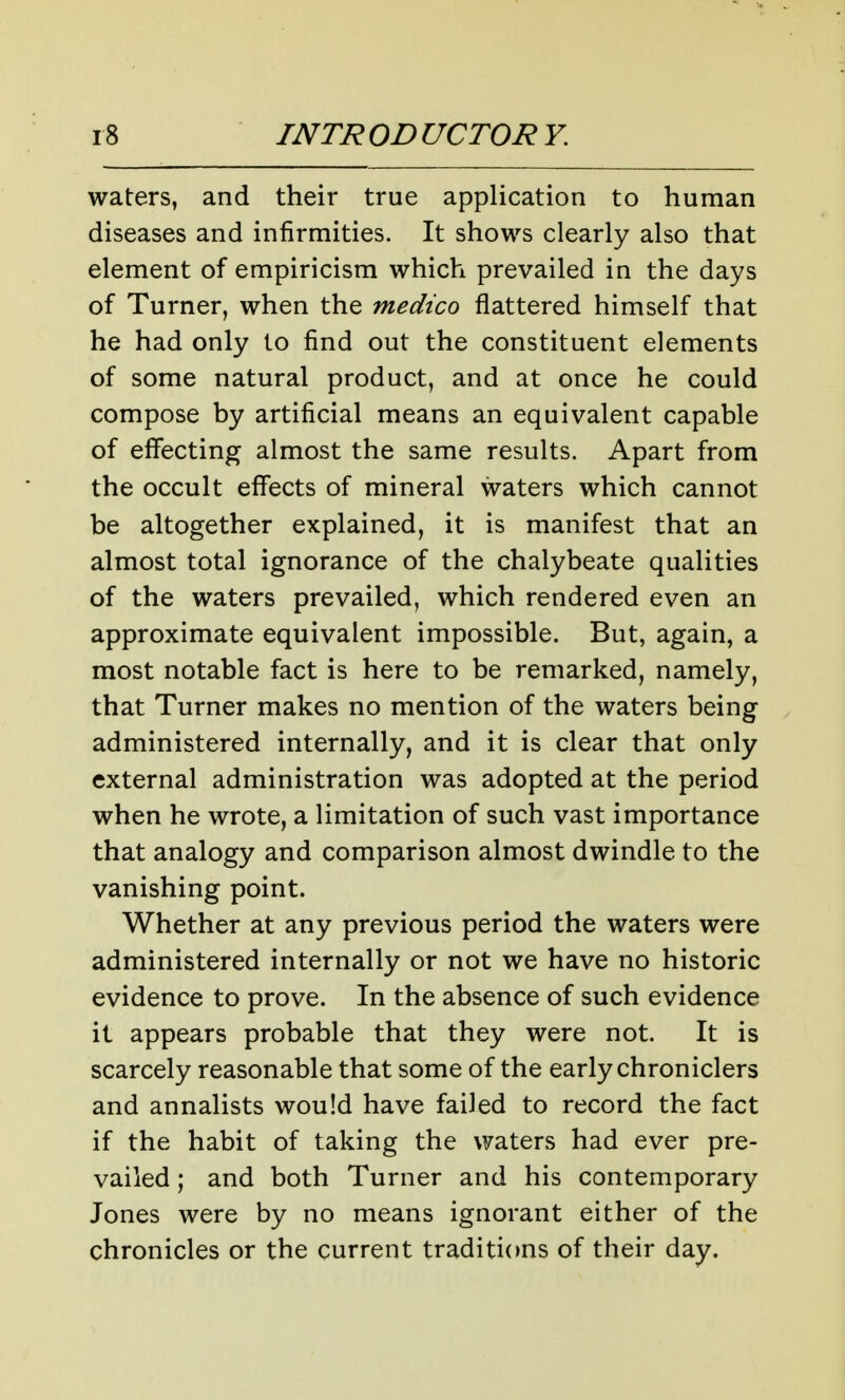waters, and their true application to human diseases and infirmities. It shows clearly also that element of empiricism which prevailed in the days of Turner, when the medico flattered himself that he had only to find out the constituent elements of some natural product, and at once he could compose by artificial means an equivalent capable of effecting almost the same results. Apart from the occult effects of mineral waters which cannot be altogether explained, it is manifest that an almost total ignorance of the chalybeate qualities of the waters prevailed, which rendered even an approximate equivalent impossible. But, again, a most notable fact is here to be remarked, namely, that Turner makes no mention of the waters being administered internally, and it is clear that only external administration was adopted at the period when he wrote, a limitation of such vast importance that analogy and comparison almost dwindle to the vanishing point. Whether at any previous period the waters were administered internally or not we have no historic evidence to prove. In the absence of such evidence it appears probable that they were not. It is scarcely reasonable that some of the early chroniclers and annalists would have failed to record the fact if the habit of taking the waters had ever pre- vailed ; and both Turner and his contemporary Jones were by no means ignorant either of the chronicles or the current traditions of their day.