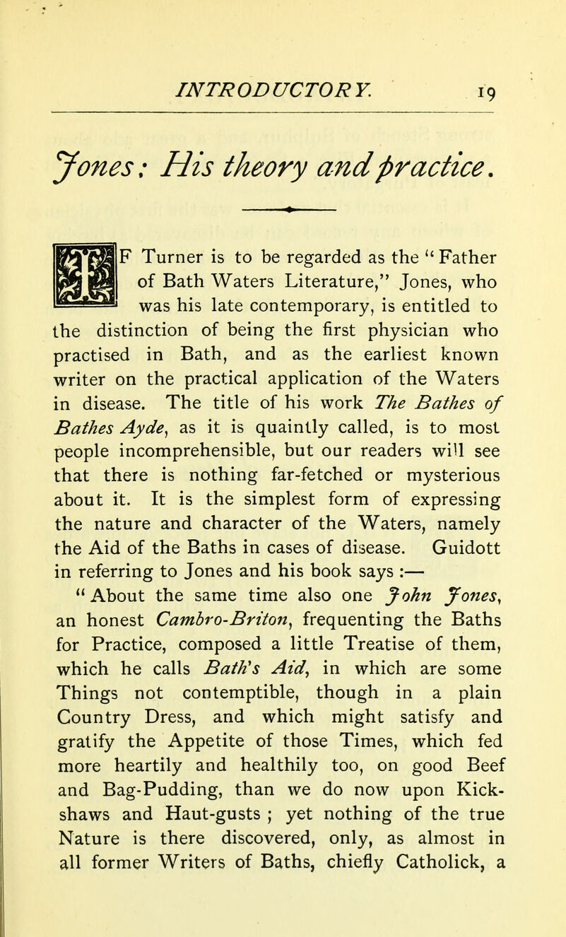 Jones: His theory and practice F Turner is to be regarded as the Father of Bath Waters Literature, Jones, who was his late contemporary, is entitled to the distinction of being the first physician who practised in Bath, and as the earliest known writer on the practical application of the Waters in disease. The title of his work The Bathes of Bathes Ayde^ as it is quaintly called, is to most people incomprehensible, but our readers wiU see that there is nothing far-fetched or mysterious about it. It is the simplest form of expressing the nature and character of the Waters, namely the Aid of the Baths in cases of disease. Guidott in referring to Jones and his book says:— About the same time also one John Jones, an honest Camhro-Briton^ frequenting the Baths for Practice, composed a little Treatise of them, which he calls Bath's Aid, in which are some Things not contemptible, though in a plain Country Dress, and which might satisfy and gratify the Appetite of those Times, which fed more heartily and healthily too, on good Beef and Bag-Pudding, than we do now upon Kick- shaws and Haut-gusts ; yet nothing of the true Nature is there discovered, only, as almost in all former Writers of Baths, chiefly Catholick, a