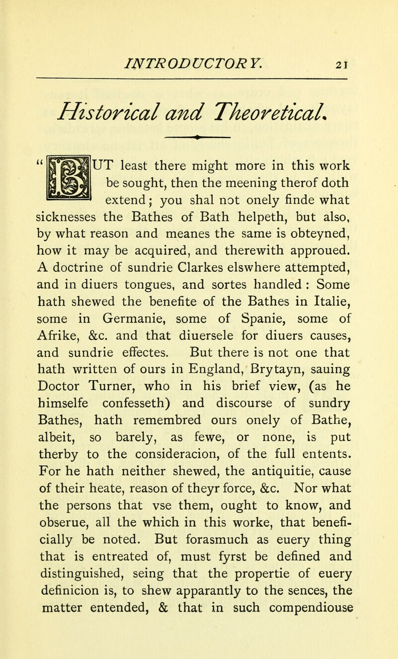 Historical and TheoreticaL |UT least there might more in this work be sought, then the meening therof doth extend; you shal not onely finde what sicknesses the Bathes of Bath helpeth, but also, by what reason and meanes the same is obteyned, how it may be acquired, and therewith approued. A doctrine of sundrie Clarkes elswhere attempted, and in diuers tongues, and sortes handled : Some hath shewed the benefite of the Bathes in Italic, some in Germanie, some of Spanie, some of Afrike, &c. and that diuersele for diuers causes, and sundrie effectes. But there is not one that hath written of ours in England, Brytayn, sauing Doctor Turner, who in his brief view, (as he himselfe confesseth) and discourse of sundry Bathes, hath remembred ours onely of Bathe, albeit, so barely, as fewe, or none, is put therby to the consideracion, of the full entents. For he hath neither shewed, the antiquitie, cause of their heate, reason of theyr force, &c. Nor what the persons that vse them, ought to know, and obserue, all the which in this worke, that benefi- cially be noted. But forasmuch as euery thing that is entreated of, must fyrst be defined and distinguished, seing that the propertie of euery definicion is, to shew apparantly to the sences, the matter entended, & that in such compendiouse