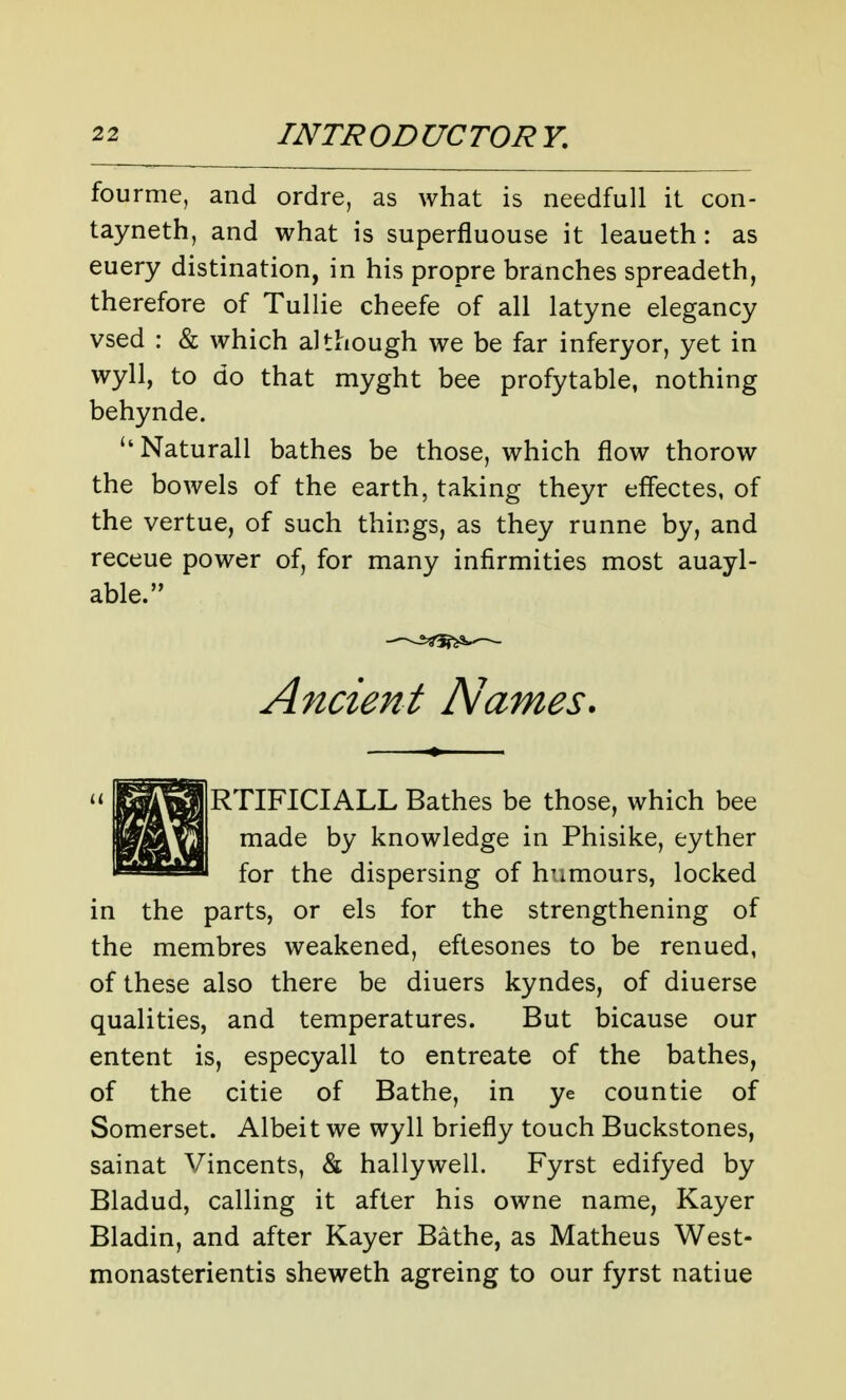 fourme, and ordre, as what is needfull it con- tayneth, and what is superfluouse it leaueth: as euery distination, in his propre branches spreadeth, therefore of Tullie cheefe of all latyne elegancy vsed : & which although we be far inferyor, yet in wyll, to do that myght bee profytable, nothing behynde. Naturall bathes be those, which flow thorow the bowels of the earth, taking theyr effectes, of the vertue, of such things, as they runne by, and receue power of, for many infirmities most auayl- able. Ancient Names. RTIFICIALL Bathes be those, which bee made by knowledge in Phisike, eyther for the dispersing of humours, locked in the parts, or els for the strengthening of the membres weakened, eftesones to be renued, of these also there be diuers kyndes, of diuerse qualities, and temperatures. But bicause our entent is, especyall to entreate of the bathes, of the citie of Bathe, in ye countie of Somerset. Albeit we wyll briefly touch Buckstones, sainat Vincents, & hallywell. Fyrst edifyed by Bladud, calling it after his owne name, Kayer Bladin, and after Kayer Bathe, as Matheus West- monasterientis sheweth agreing to our fyrst natiue