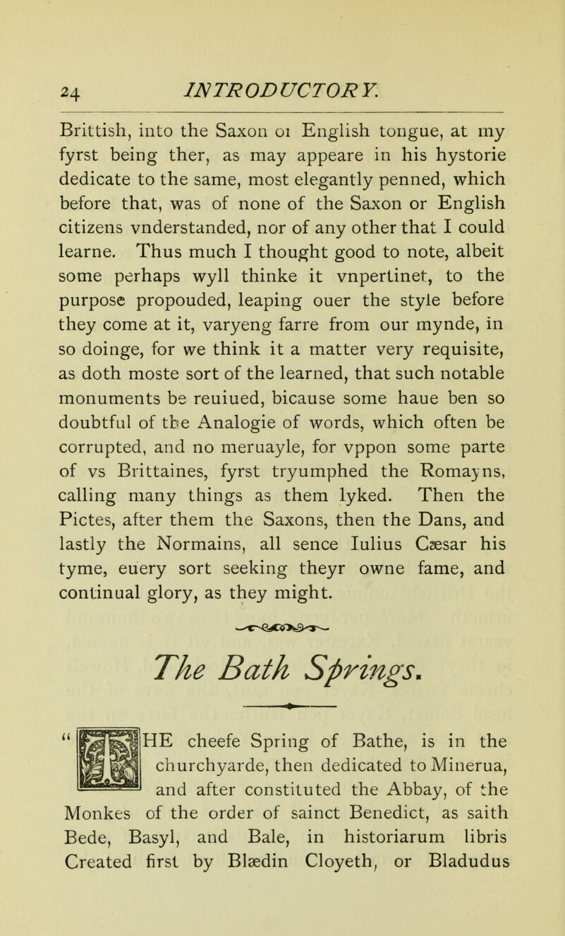 Brittish, into the Saxon oi English tongue, at my fyrst being ther, as may appeare in his hystorie dedicate to the same, most elegantly penned, which before that, was of none of the Saxon or English citizens vnderstanded, nor of any other that I could learne. Thus much I thought good to note, albeit some perhaps wyll thinke it vnpertinet, to the purpose propouded, leaping ouer the style before they come at it, varyeng farre from our mynde, in so doinge, for we think it a matter very requisite, as doth moste sort of the learned, that such notable monuments be reuiued, bicause some haue ben so doubtful of tbe Analogie of words, which often be corrupted, and no meruayle, for vppon some parte of vs Brittaines, fyrst tryumphed the Romayns, calling many things as them lyked. Then the Pictes, after them the Saxons, then the Dans, and lastly the Normains, all sence lulius Csesar his tyme, euery sort seeking theyr owne fame, and continual glory, as they might. The Bath Springs, HE cheefe Spring of Bathe, is in the churchyarde, then dedicated to Minerua, and after constituted the Abbay, of the Monkes of the order of sainct Benedict, as saith Bede, Basyl, and Bale, in historiarum libris Created first by Blaedin Cloyeth^ or Bladudus