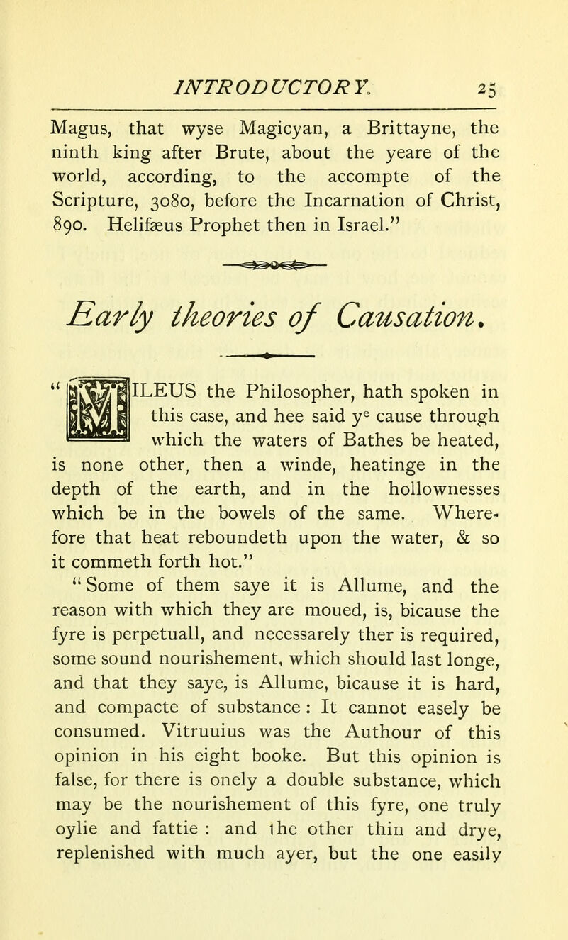 Magus, that wyse Magicyan, a Brittayne, the ninth king after Brute, about the yeare of the world, according, to the accompte of the Scripture, 3080, before the Incarnation of Christ, 890. HeHfseus Prophet then in Israel. Early theories of Causation. ILEUS the Philosopher, hath spoken in this case, and hee said y^ cause through which the waters of Bathes be heated, is none other^ then a winde, heatinge in the depth of the earth, and in the hollownesses which be in the bowels of the same. Where- fore that heat reboundeth upon the water, & so it commeth forth hot. ^' Some of them saye it is Allume, and the reason with which they are moued, is, bicause the fyre is perpetuall, and necessarely ther is required, some sound nourishement, which should last longe, and that they saye, is Allume, bicause it is hard, and compacte of substance : It cannot easely be consumed. Vitruuius was the Authour of this opinion in his eight booke. But this opinion is false, for there is onely a double substance, which may be the nourishement of this fyre, one truly oylie and fattie : and ihe other thin and drye, replenished with much ayer, but the one easily