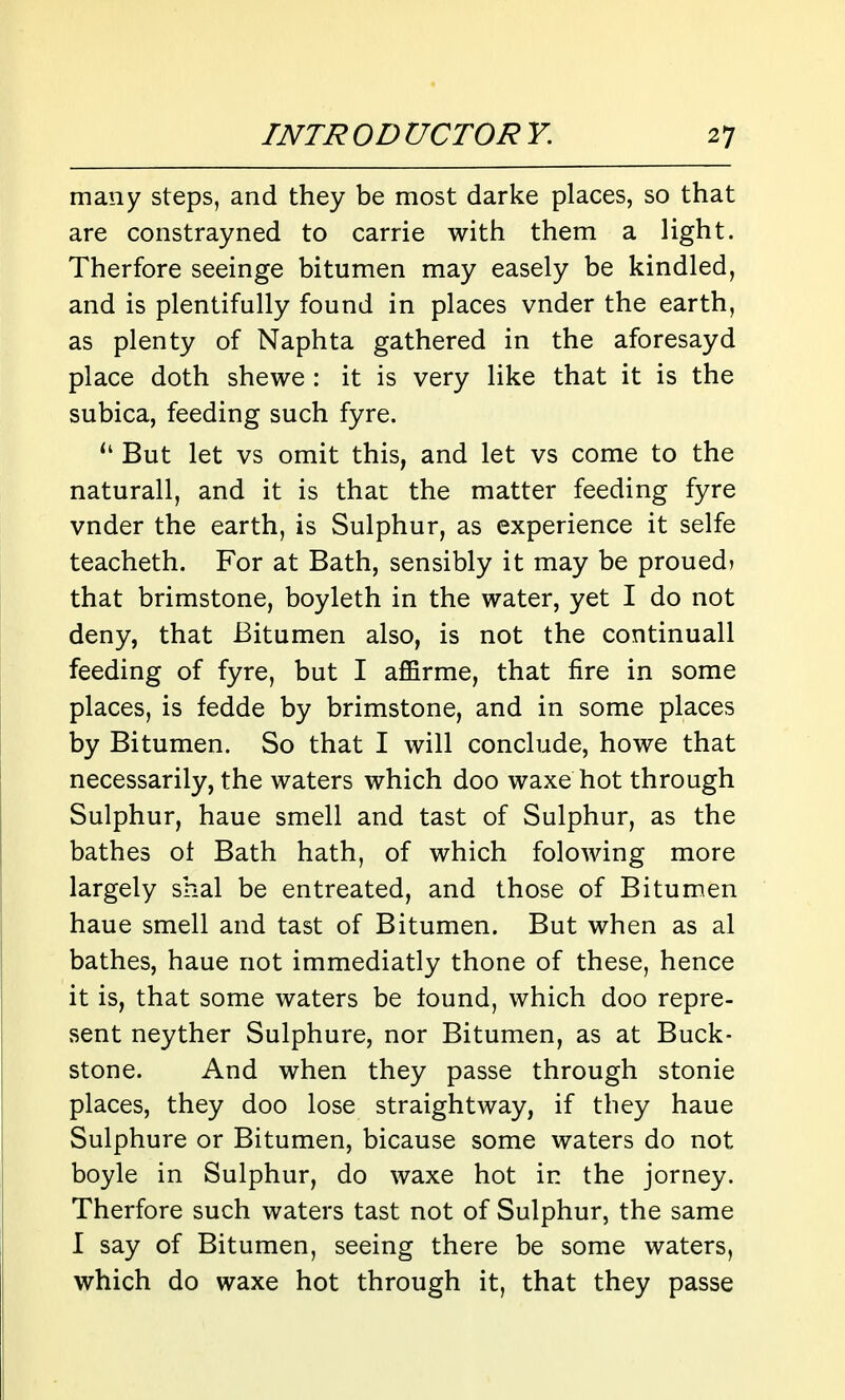 many steps, and they be most darke places, so that are constrayned to carrie with them a light. Therfore seeinge bitumen may easely be kindled, and is plentifully found in places vnder the earth, as plenty of Naphta gathered in the aforesayd place doth shewe : it is very like that it is the subica, feeding such fyre. But let vs omit this, and let vs come to the naturall, and it is that the matter feeding fyre vnder the earth, is Sulphur, as experience it selfe teacheth. For at Bath, sensibly it may be proued? that brimstone, boyleth in the water, yet I do not deny, that Bitumen also, is not the continuall feeding of fyre, but I affirme, that fire in some places, is fedde by brimstone, and in some places by Bitumen. So that I will conclude, howe that necessarily, the waters which doo waxe hot through Sulphur, haue smell and tast of Sulphur, as the bathes ot Bath hath, of which folowing more largely shal be entreated, and those of Bitumen haue smell and tast of Bitumen. But when as al bathes, haue not immediatly thone of these, hence it is, that some waters be found, which doo repre- sent neyther Sulphure, nor Bitumen, as at Buck- stone. And when they passe through stonie places, they doo lose straightway, if they haue Sulphure or Bitumen, bicause some waters do not boyle in Sulphur, do waxe hot in the jorney. Therfore such waters tast not of Sulphur, the same I say of Bitumen, seeing there be some waters, which do waxe hot through it, that they passe
