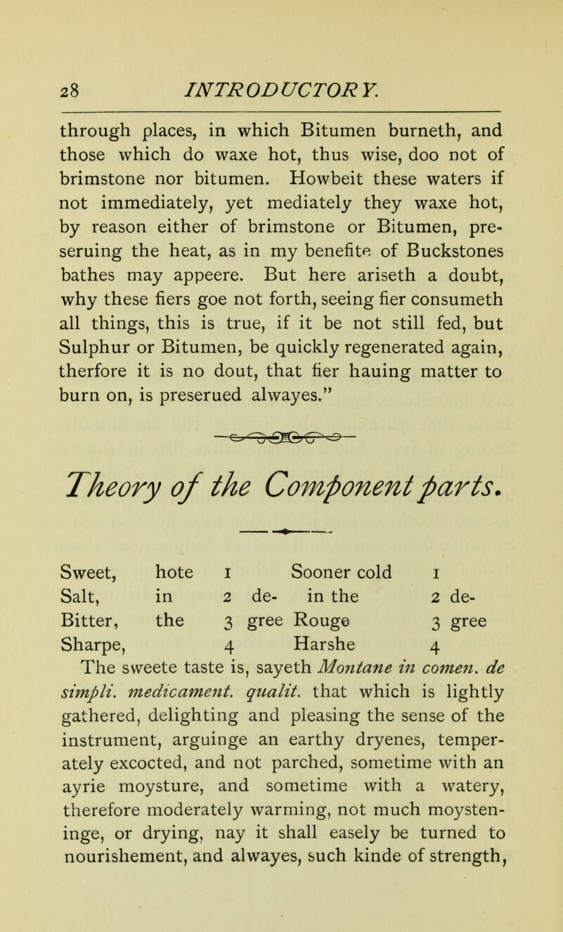 through places, in which Bitumen burneth^ and those which do waxe hot, thus wise, doo not of brimstone nor bitumen. Howbeit these waters if not immediately, yet mediately they waxe hot, by reason either of brimstone or Bitumen, pre- seruing the heat, as in my benefits of Buckstones bathes may appeere. But here ariseth a doubt, why these fiers goe not forth, seeing fier consumeth all things, this is true, if it be not still fed, but Sulphur or Bitumen, be quickly regenerated again, therfore it is no dout, that fier hauing matter to burn on, is preserued alwayes. Theory of the Component parts. Sweet, hote i Sooner cold i Salt, in 2 de- in the 2 de- Bitter, the 3 gree Rouge 3 gree Sharpe, 4 Harshe 4 The sweete taste is, sayeth Montane in comen. de simpli. medicament, qualit. that which is lightly gathered, delighting and pleasing the sense of the instrument, arguinge an earthy dryenes, temper- ately excocted, and not parched, sometime with an ayrie moysture, and sometime with a watery, therefore moderately warming, not much moysten- inge, or drying, nay it shall easely be turned to nourishement, and alwayes, such kinde of strength,
