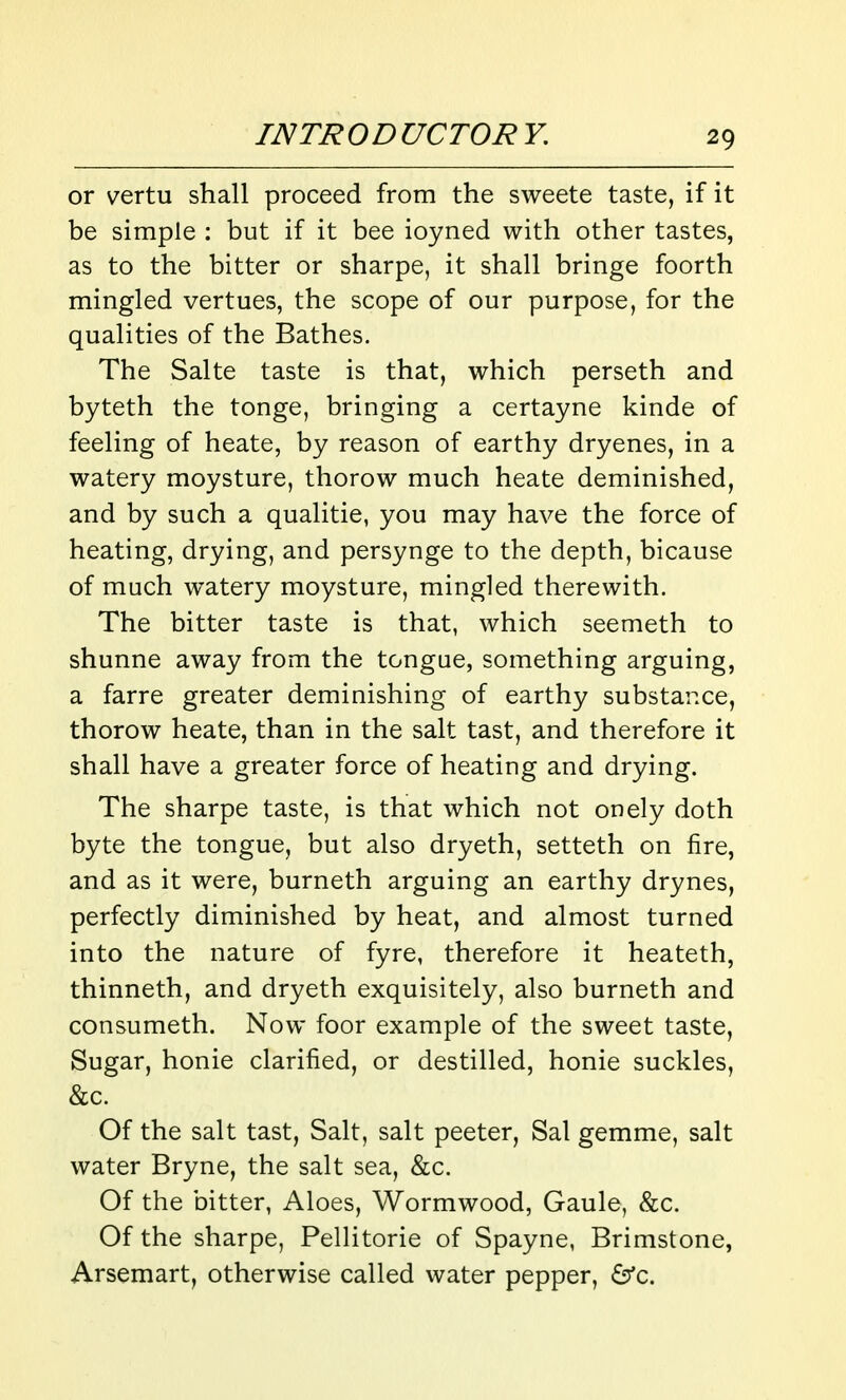 or vertu shall proceed from the sweete taste, if it be simple : but if it bee ioyned with other tastes, as to the bitter or sharpe, it shall bringe foorth mingled vertues, the scope of our purpose, for the qualities of the Bathes. The Salte taste is that, which perseth and byteth the tonge, bringing a certayne kinde of feeling of heate, by reason of earthy dryenes, in a watery moysture, thorow much heate deminished, and by such a qualitie, you may have the force of heating, drying, and persynge to the depth, bicause of much watery moysture, mingled therewith. The bitter taste is that, which seemeth to shunne away from the tongue, something arguing, a farre greater deminishing of earthy substar.ee, thorow heate, than in the salt tast, and therefore it shall have a greater force of heating and drying. The sharpe taste, is that which not onely doth byte the tongue, but also dryeth, setteth on fire, and as it were, burneth arguing an earthy drynes, perfectly diminished by heat, and almost turned into the nature of fyre, therefore it heateth, thinneth, and dryeth exquisitely, also burneth and consumeth. Now foor example of the sweet taste, Sugar, honie clarified, or destilled, honie suckles, &c. Of the salt tast, Salt, salt peeter, Sal gemme, salt water Bryne, the salt sea, &c. Of the bitter, Aloes, Wormwood, Gaule, &c. Of the sharpe, Pellitorie of Spayne, Brimstone, Arsemart, otherwise called water pepper, 6'c.