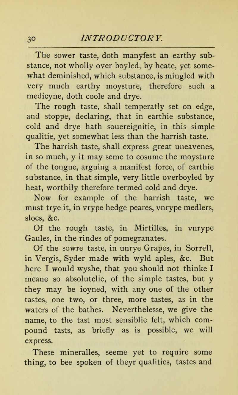 The sower taste, doth manyfest an earthy sub- stance, not wholly over boyled, by heate, yet some- what deminished, which substance, is mingled with very much earthy moysture, therefore such a medicyne, doth coole and drye. The rough taste, shall temperatly set on edge, and stoppe, declaring, that in earthie substance, cold and drye hath souereignitie, in this simple qualitie, yet somewhat less than the harrish taste. The harrish taste, shall express great uneavenes, in so much, y it may seme to cosume the moysture of the tongue, arguing a manifest force, of earthie substance, in that simple, very little overboyled by heat, worthily therefore termed cold and drye. Now for example of the harrish taste, we must trye it, in vrype hedge peares, vnrype medlers, sloes, &c. Of the rough taste, in Mirtilles, in vnrype Gaules, in the rindes of pomegranates. Of the sowre taste, in unrye Grapes, in Sorrell, in Vergis, Syder made with wyld aples, &c. But here I would wyshe, that you should not thinke I meane so absolutelie, of the simple tastes, but y they may be ioyned, with any one of the other tastes, one two, or three, more tastes, as in the waters of the bathes. Neverthelesse, we give the name, to the tast most sensiblie felt, which com- pound tasts, as briefly as is possible, we will express. These mineralles, seeme yet to require some thing, to bee spoken of theyr qualities, tastes and