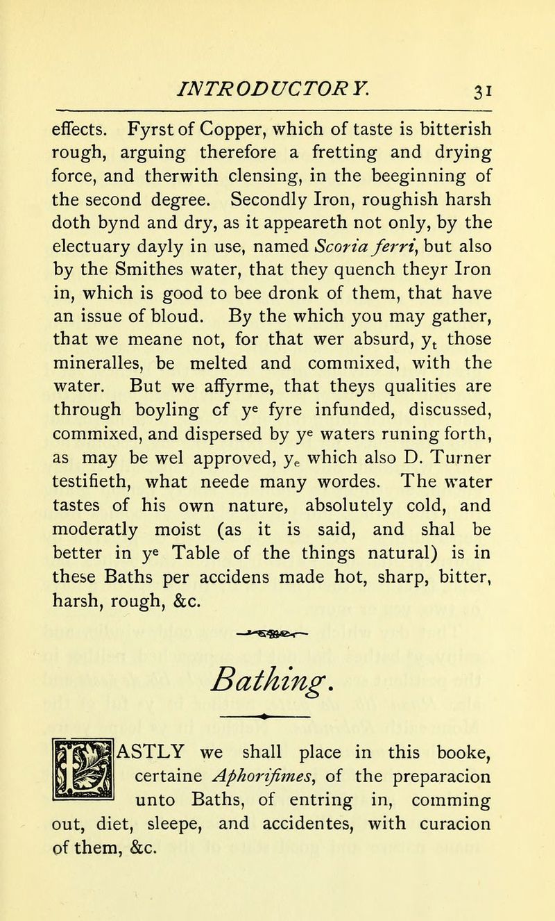 effects. Fyrst of Copper, which of taste is bitterish rough, arguing therefore a fretting and drying force, and therwith clensing, in the beeginning of the second degree. Secondly Iron, roughish harsh doth bynd and dry, as it appeareth not only, by the electuary dayly in use, named Scoria ferri^ but also by the Smithes water, that they quench theyr Iron in, which is good to bee dronk of them, that have an issue of bloud. By the which you may gather, that we meane not, for that wer absurd, those mineralles, be melted and commixed, with the water. But we affyrme, that theys qualities are through boyling of ye fyre infunded, discussed, commixed, and dispersed by ye waters runing forth, as may be wel approved, y^ which also D. Turner testifieth, what neede many wordes. The water tastes of his own nature, absolutely cold, and moderatly moist (as it is said, and shal be better in ye Table of the things natural) is in these Baths per accidens made hot, sharp, bitter, harsh, rough, &c. Bathing. ASTLY we shall place in this booke, certaine Aphorifimes^ of the preparacion unto Baths, of entring in, comming out, diet, sleepe, and accidentes, with curacion of them, &c.
