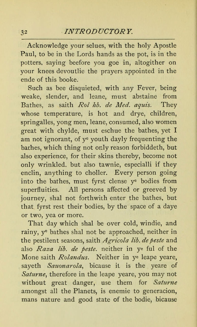 Acknowledge your selues, with the holy Apostle Paul, to be in the Lords hands as the pot, is in the potters, saying beefore you goe in, altogither on your knees devoutlie the prayers appointed in the ende of this booke. Such as bee disquieted, with any Fever, being weake, slender, and leane, must abstaine from Bathes, as saith Rol hb. de Med. aqiiis. They whose temperature, is hot and drye, children, springalles, yong men, leane, consumed, also women great with chylde, must eschue the bathes, yet I am not ignorant, of y^ youth dayly frequenting the baches, which thing not only reason forbiddeth, but also experience, for their skins thereby, become not only wrinkled, but also tawnie, especialli if they enclin, anything to choller. Every person going into the bathes, must fyrst dense y^ bodies from superfluities. All persons affected or greeved by journey, shal not forthwith enter the bathes, but that fyrst rest their bodies, by the space of a daye or two, yea or more. That day which shal be over cold, windie, and rainy, y^ bathes shal not be approached, neither in the pestilent seasons, saith Agricola lib. de peste and also Raza lib. de peste. neither in ye ful of the Mone saith Rolandus. Neither in ye leape yeare, sayeth Sauonarola, bicause it is the yeare of Saturne^ therefore in the leape yeare, you may not without great danger, use them for Saturne amongst all the Planets, is enemie to generacion, mans nature and good state of the bodie, bicause