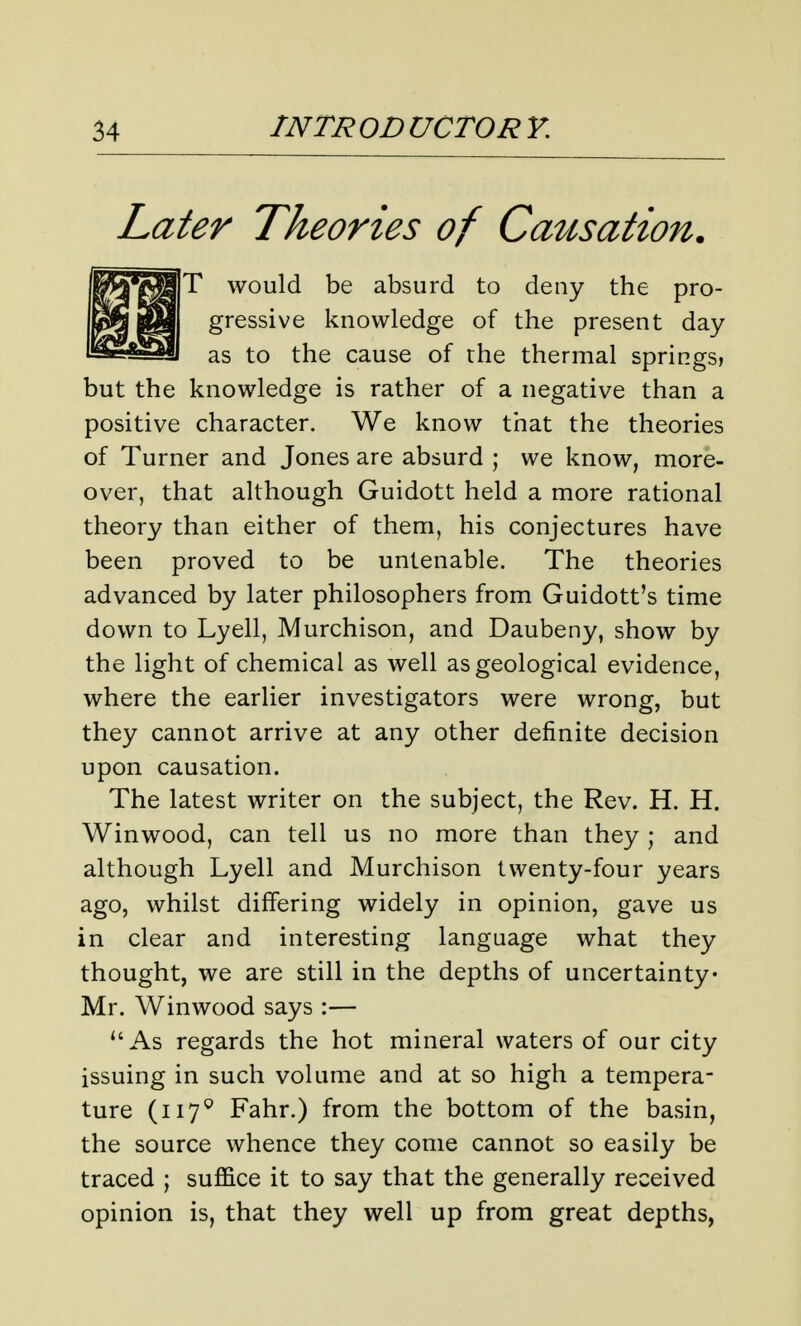 Later Theories of Causation. T would be absurd to deny the pro- gressive knowledge of the present day as to the cause of the thermal springs, but the knowledge is rather of a negative than a positive character. We know that the theories of Turner and Jones are absurd ; we know, more- over, that although Guidott held a more rational theory than either of them, his conjectures have been proved to be untenable. The theories advanced by later philosophers from Guidott's time down to Lyell, Murchison, and Daubeny, show by the light of chemical as well as geological evidence, where the earlier investigators were wrong, but they cannot arrive at any other definite decision upon causation. The latest writer on the subject, the Rev. H. H. Winwood, can tell us no more than they ; and although Lyell and Murchison twenty-four years ago, whilst differing widely in opinion, gave us in clear and interesting language what they thought, we are still in the depths of uncertainty Mr. Winwood says :— *'As regards the hot mineral waters of our city issuing in such volume and at so high a tempera- ture (117^ Fahr.) from the bottom of the basin, the source whence they come cannot so easily be traced ; suffice it to say that the generally received opinion is, that they well up from great depths,