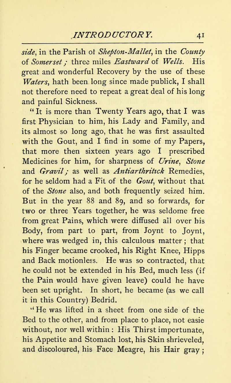 side^ in the Parish ot Shepton-Mallet^ in the County of Somerset; three miles Eastward of PF^/Zy. His great and wonderful Recovery by the use of these Waters, hath been long since made publick, I shall not therefore need to repeat a great deal of his long and painful Sickness.  It is more than Twenty Years ago, that I was first Physician to him, his Lady and Family, and its almost so long ago, that he was first assaulted with the Gout, and I find in some of my Papers, that more then sixteen years ago I prescribed Medicines for him, for sharpness of Urine, Stone and Gravil; as well as Antiarthrittck Remedies, for he seldom had a Fit of the Gout, without that of the Stone also, and both frequently seized him. But in the year 88 and 89, and so forwards, for two or three Years together, he was seldome free from great Pains, which were diffused all over his Body, from part to part, from Joynt to Joynt, where was wedged in, this calculous matter; that his Finger became crooked, his Right Knee, Hipps and Back motionless. He was so contracted, that he could not be extended in his Bed, much less (if the Pain would have given leave) could he have been set upright. In short, he became (as we call it in this Country) Bedrid. He was lifted in a sheet from one side of the Bed to the other, and from place to place, not easie without, nor well within : His Thirst importunate, his Appetite and Stomach lost, his Skin shrieveled. and discoloured, his Face Meagre, his Hair gray;