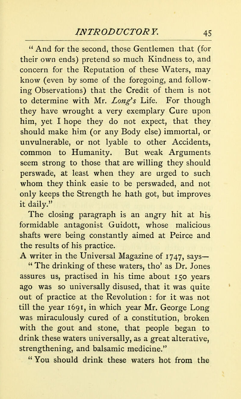 And for the second, those Gentlemen that (for their own ends) pretend so much Kindness to, and concern for the Reputation of these Waters, may know (even by some of the foregoing, and follow- ing Observations) that the Credit of them is not to determine with Mr. Long's Life. For though they have wrought a very exemplary Cure upon him, yet I hope they do not expect, that they should make him (or any Body else) immortal, or unvulnerable, or not lyable to other Accidents, common to Humanity. But weak Arguments seem strong to those that are willing they should perswade, at least when they are urged to such whom they think easie to be perswaded, and not only keeps the Strength he hath got, but improves it daily. The closing paragraph is an angry hit at his formidable antagonist Guidott, whose malicious shafts were being constantly aimed at Peirce and the results of his practice. A writer in the Universal Magazine of 1747, says— The drinking of these waters, tho' as Dr. Jones assures us, practised in his time about 150 years ago was so universally disused, that it was quite out of practice at the Revolution : for it was not till the year 1691, in which year Mr. George Long was miraculously cured of a constitution, broken with the gout and stone, that people began to drink these waters universally, as a great alterative, strengthening, and balsamic medicine. You should drink these waters hot from the