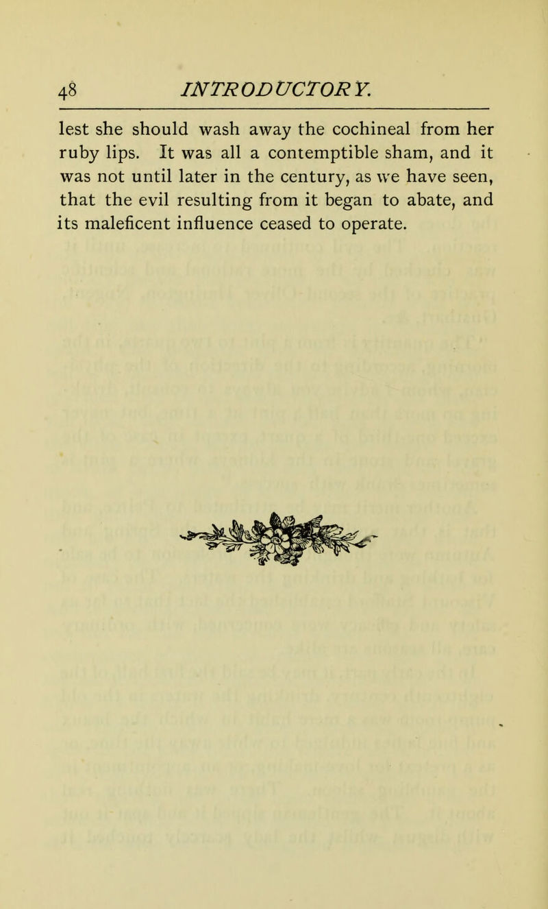 lest she should wash away the cochineal from her ruby lips. It was all a contemptible sham, and it was not until later in the century, as we have seen, that the evil resulting from it began to abate, and its maleficent influence ceased to operate.