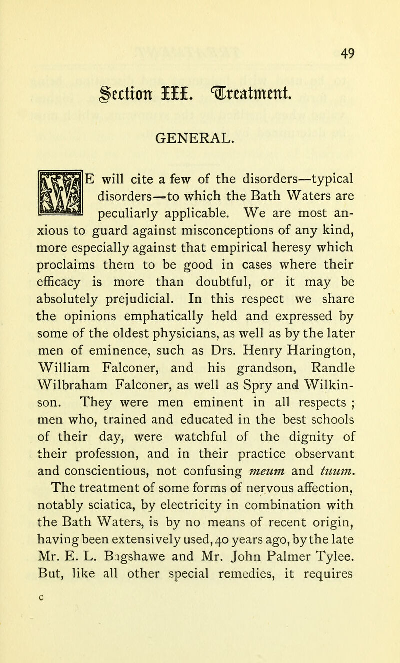 §atxon III. ^xmtmtnl GENERAL. E will cite a few of the disorders—typical disorders—to which the Bath Waters are peculiarly applicable. We are most an- xious to guard against misconceptions of any kind, more especially against that empirical heresy which proclaims them to be good in cases where their efficacy is more than doubtful, or it may be absolutely prejudicial. In this respect we share the opinions emphatically held and expressed by some of the oldest physicians, as well as by the later men of eminence, such as Drs. Henry Harington, William Falconer, and his grandson, Randle Wilbraham Falconer, as well as Spry and Wilkin- son. They were men eminent in all respects ; men who, trained and educated in the best schools of their day, were watchful of the dignity of their profession, and in their practice observant and conscientious, not confusing meum and trntm. The treatment of some forms of nervous affection, notably sciatica, by electricity in combination with the Bath Waters, is by no means of recent origin, having been extensively used, 40 years ago, by the late Mr. E. L. Biigshawe and Mr. John Palmer Tylee. But, like all other special remedies, it requires c