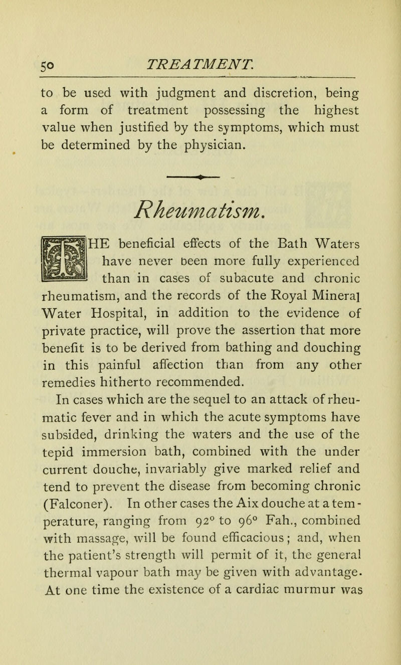 to be used with judgment and discretion, being a form of treatment possessing the highest value when justified by the symptoms, which must be determined by the physician. Rheumatism. HE beneficial effects of the Bath Waters have never been more fully experienced than in cases of subacute and chronic rheumatism, and the records of the Royal Mineral Water Hospital, in addition to the evidence of private practice, will prove the assertion that more benefit is to be derived from bathing and douching in this painful affection than from any other remedies hitherto recommended. In cases which are the sequel to an attack of rheu- matic fever and in which the acute symptoms have subsided, drinking the waters and the use of the tepid immersion bath, combined with the under current douche, invariably give marked relief and tend to prevent the disease from becoming chronic (Falconer). In other cases the Aix douche at a tem - perature, ranging from 92° to 96° Fah., combined with massage, will be found efficacious; and, when the patient's strength will permit of it, the general thermal vapour bath ma}/ be given with advantage- At one time the existence of a cardiac murmur was