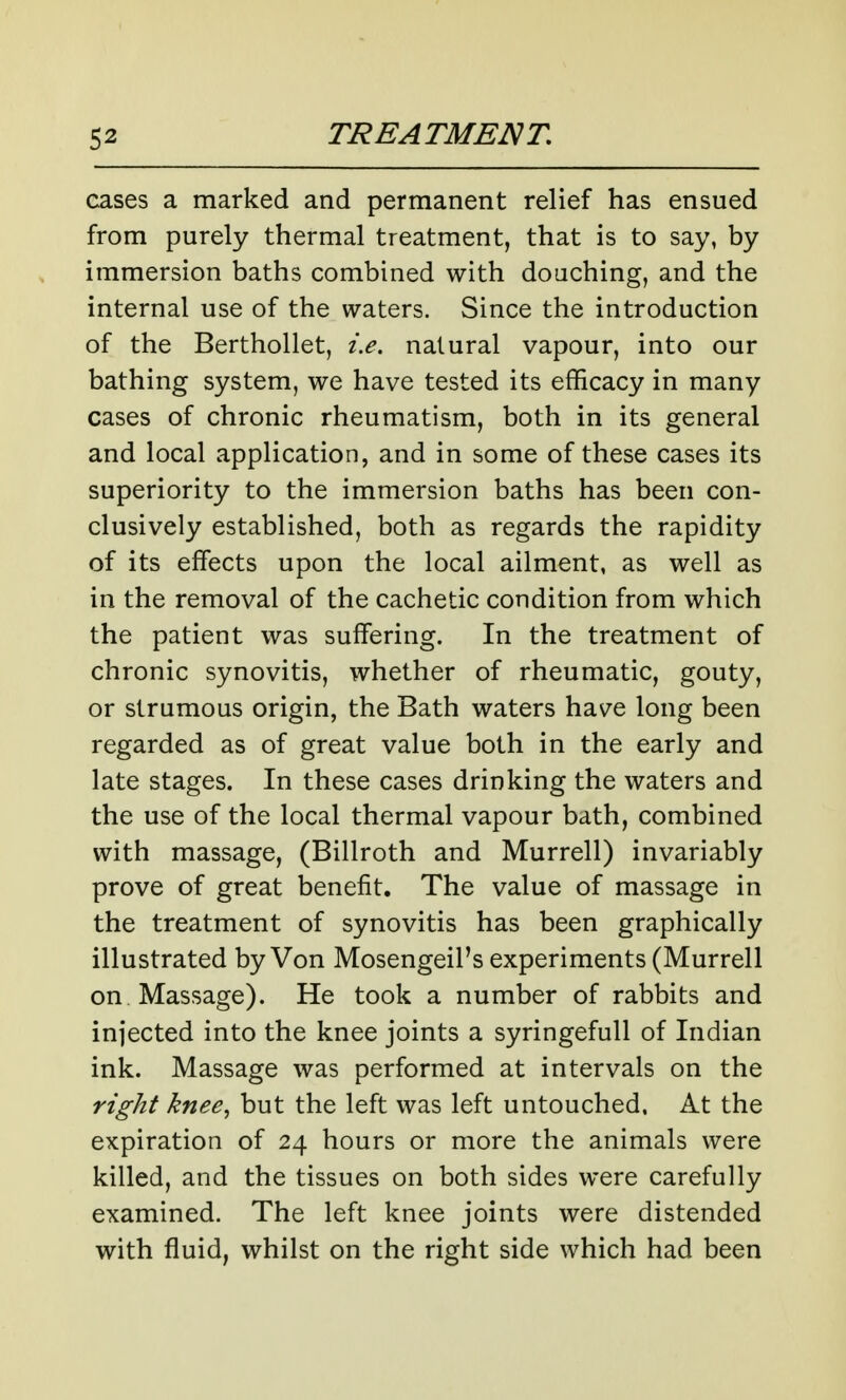 cases a marked and permanent relief has ensued from purely thermal treatment, that is to say, by immersion baths combined with douching, and the internal use of the waters. Since the introduction of the Berthollet, i.e. natural vapour, into our bathing system, we have tested its efficacy in many cases of chronic rheumatism, both in its general and local application, and in some of these cases its superiority to the immersion baths has been con- clusively established, both as regards the rapidity of its effects upon the local ailment, as well as in the removal of the cachetic condition from which the patient was suffering. In the treatment of chronic synovitis, whether of rheumatic, gouty, or strumous origin, the Bath waters have long been regarded as of great value both in the early and late stages. In these cases drinking the waters and the use of the local thermal vapour bath, combined with massage, (Billroth and Murrell) invariably prove of great benefit. The value of massage in the treatment of synovitis has been graphically illustrated by Von Mosengeil's experiments (Murrell on Massage). He took a number of rabbits and injected into the knee joints a syringefull of Indian ink. Massage was performed at intervals on the right knee., but the left was left untouched. At the expiration of 24 hours or more the animals were killed, and the tissues on both sides were carefully examined. The left knee joints were distended with fluid, whilst on the right side which had been