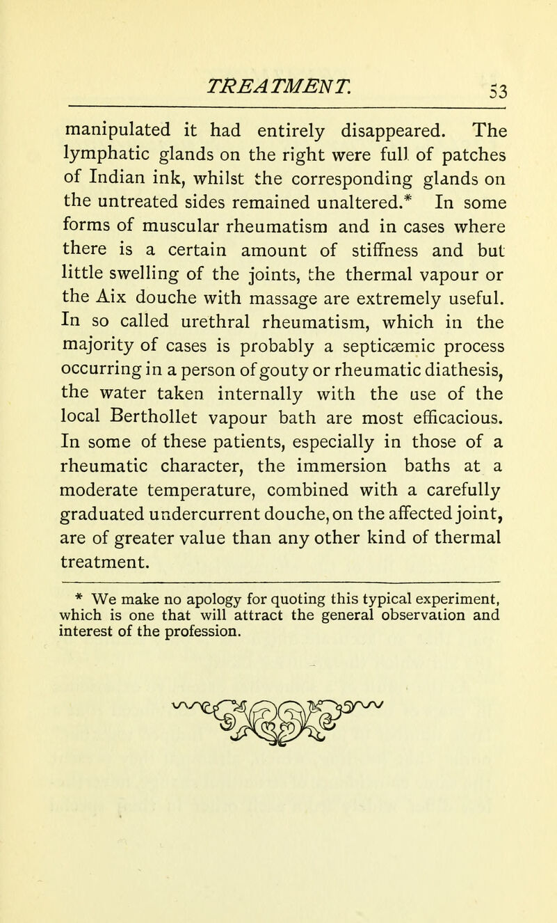 manipulated it had entirely disappeared. The lymphatic glands on the right were full of patches of Indian ink, whilst the corresponding glands on the untreated sides remained unaltered.* In some forms of muscular rheumatism and in cases where there is a certain amount of stiffness and but little swelling of the joints, the thermal vapour or the Aix douche with massage are extremely useful. In so called urethral rheumatism, which in the majority of cases is probably a septicaemic process occurring in a person of gouty or rheumatic diathesis, the water taken internally with the use of the local Berthollet vapour bath are most efficacious. In some of these patients, especially in those of a rheumatic character, the immersion baths at a moderate temperature, combined with a carefully graduated undercurrent douche, on the affected joint, are of greater value than any other kind of thermal treatment. * We make no apology for quoting this typical experiment, which is one that will attract the general observation and interest of the profession.