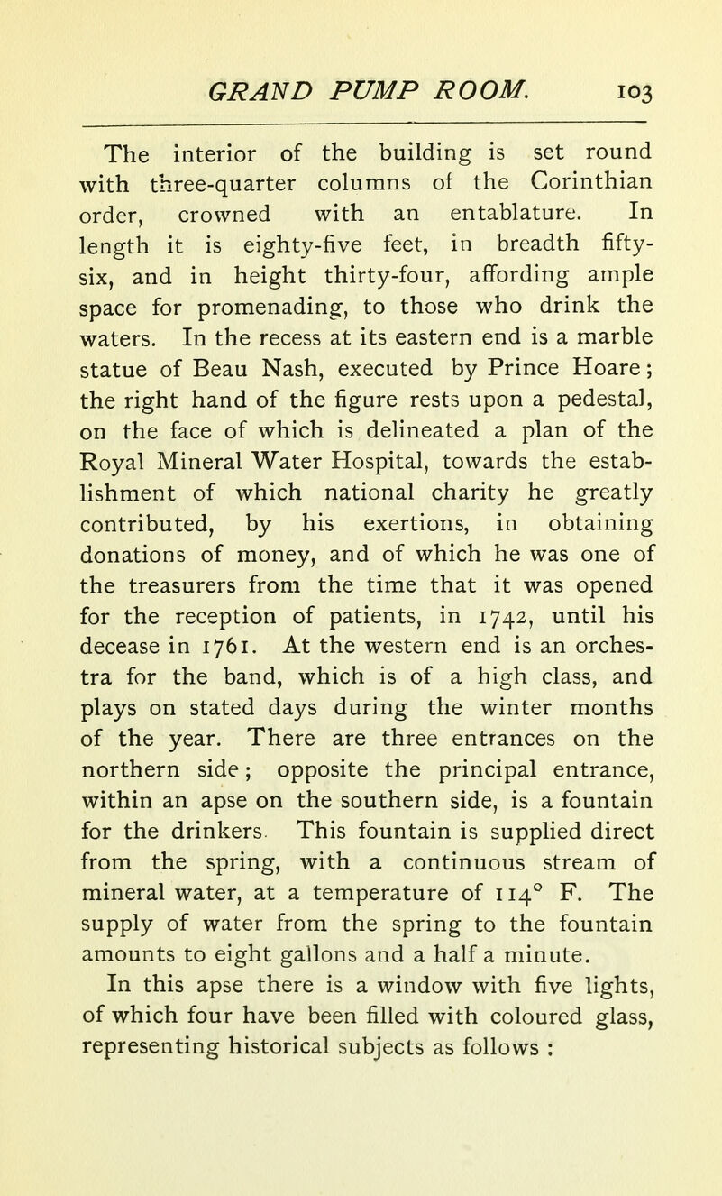The interior of the building is set round with three-quarter columns of the Corinthian order, crowned with an entablature. In length it is eighty-five feet, in breadth fifty- six, and in height thirty-four, affording ample space for promenading, to those who drink the waters. In the recess at its eastern end is a marble statue of Beau Nash, executed by Prince Hoare; the right hand of the figure rests upon a pedestal, on the face of which is delineated a plan of the Royal Mineral Water Hospital, towards the estab- lishment of which national charity he greatly contributed, by his exertions, in obtaining donations of money, and of which he was one of the treasurers from the time that it was opened for the reception of patients, in 1742, until his decease in 1761. At the western end is an orches- tra for the band, which is of a high class, and plays on stated days during the winter months of the year. There are three entrances on the northern side; opposite the principal entrance, within an apse on the southern side, is a fountain for the drinkers. This fountain is supplied direct from the spring, with a continuous stream of mineral water, at a temperature of 114° F. The supply of water from the spring to the fountain amounts to eight gallons and a half a minute. In this apse there is a window with five lights, of which four have been filled with coloured glass, representing historical subjects as follows :