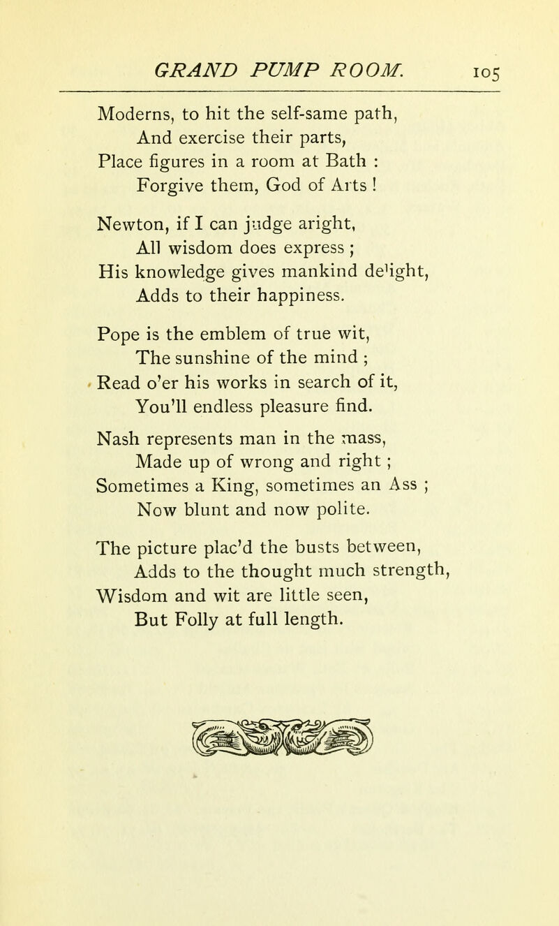 Moderns, to hit the self-same path, And exercise their parts, Place figures in a room at Bath : Forgive them, God of Arts ! Newton, if I can judge aright, All wisdom does express ; His knowledge gives mankind deHght, Adds to their happiness. Pope is the emblem of true wit, The sunshine of the mind ; Read o'er his works in search of it, You'll endless pleasure find. Nash represents man in the mass, Made up of wrong and right ; Sometimes a King, sometimes an Ass ; Now blunt and now polite. The picture plac'd the busts between, Adds to the thought much strength. Wisdom and wit are little seen, But Folly at full length.