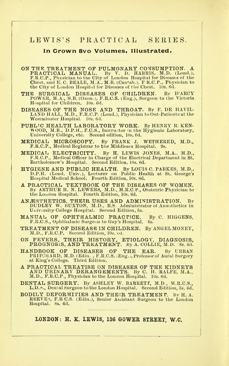 LEWIS'S PRACTICAL SERIES. In Crown 8vo Volumes, Illustrated. ON THE TREATMENT OF PULMONARY CO^CSUMPTION. A PRACTICAL MANUAL. By V. i). HAKRIS, M.D. (Lond.), F.R.C.P., Diysiciau to tlie City of Loiuion Hospital for Diseases of the Chest, and E. C. BEALE, M.A., M.B. (Cantab.), F K.C.P., Physician to the City of London Hospital for Diseases of t he Cliest. 10s. 6d. THE SURGICAL DISEASES OF CHILDREN. Bv D'AROY POWKR, M.A., M.B. (Oxon.), F.R.C.S. (Eng.), Surgeon to the Victoria Hospital for Children. 10s. 6d. DISEASES OF THE NOSE AND THROAT. By F. DE HAVIL- LAND HALL, M.D., F.R.C.P. (Lond.), Physician to Out-Patients at the Westmitister Hospital. 10s. 6d. PUBLIC HEALTH LABORATORY WORK. By HENRY R. KEN- VV OOD, M.B., D.P.H., F.C.S., Iastru> tor m the Hygienic Laboratory, University College, etc. Second edition, 10s. 6d. MEDICAL MICROSCOPY. By FRANK J. WETHERED, M.D., F.R.C.P., Medical Registrar to tlie Middlesex Hospital. 9s. MEDICAL ELECTRICITY. By H. LEWIS JONES, M.A., M.D., PMi.C.P., Medical Officer in Charge of the Electrical Department in St. Bartholomew's Hospital. Second Edition, 10s. 6d. HYGIENE AND PUBLIC HEALTH. By LOUIS C. PARKES, M.D., D.P.H. (Lond. Univ.), Lecturer on Public Health at St. George's Hospital Medical School. Fourth Edition, 10s. 6d. A PRACTICAL TEXTBOOK OF THE DISEASES OF WOMEN. By ARTHUR H. N. LEWERS, M.D., M.R.C. P., Obstetric Physician to the Loudon Hospital. Fourth Edition, lOs. 6d. ANAESTHETICS, THEIR USES AND ADMINISTRATION. By DUDLEY W. BUXTON, M.D., B.S.. Administrator of Anajsthetics in Uiiivtrsity- College Hospital. Second Edition, 5s. MANUAL OF OPHTHALMIC PRACTfCE. By C. HIGGENS, F.R.C.S., Ophthalmic Surgeon to Guy's Hospital, 6s. TREATMENT OF DISEASE IN CHILDREN. By ANGEL MONEY, M.D., F.R.C.P. Second Edition, 10s. od. ON FEVERS, THEIR HISTORY, ETIOLOGY. DIAGNOSIS, PROGNOSIS, AND TREATMENT. By A. COLLIE, M.D. 8s. 6d. HANDBOOK OF DISEASES OF THE EAR. By URBAN PRITCHARD, M.D. (Edin. , F.R.C.S. (Eng.;, Professorof Aural Surgery at King's College. Third Edition. A PRACTICAL TREATISE ON DISEASES OF THE KIDNEYS AND URINARY DERANGEMENTS. By C. H. RALFE, M.A., M.D., F.R.C.P., Physician to the London Hospital. 10s. 6d, DENTAL SURGERY. By ASHLEY W. BARRETT, M.D., M.R.C.S., L.D.S., Denial burgeon to the London Hospital. Second Edition, 3s. 6d. BODILY DEFORMITIES AND THEIR TREATMENT. Bv H. A. REEVES, F.R C.S. (Edin,), Senior Assistant Surgeon to the London Hospital. 8s. 6d. LONDON: H. K. LEWIS, 136 GOWER STREET, W.C.