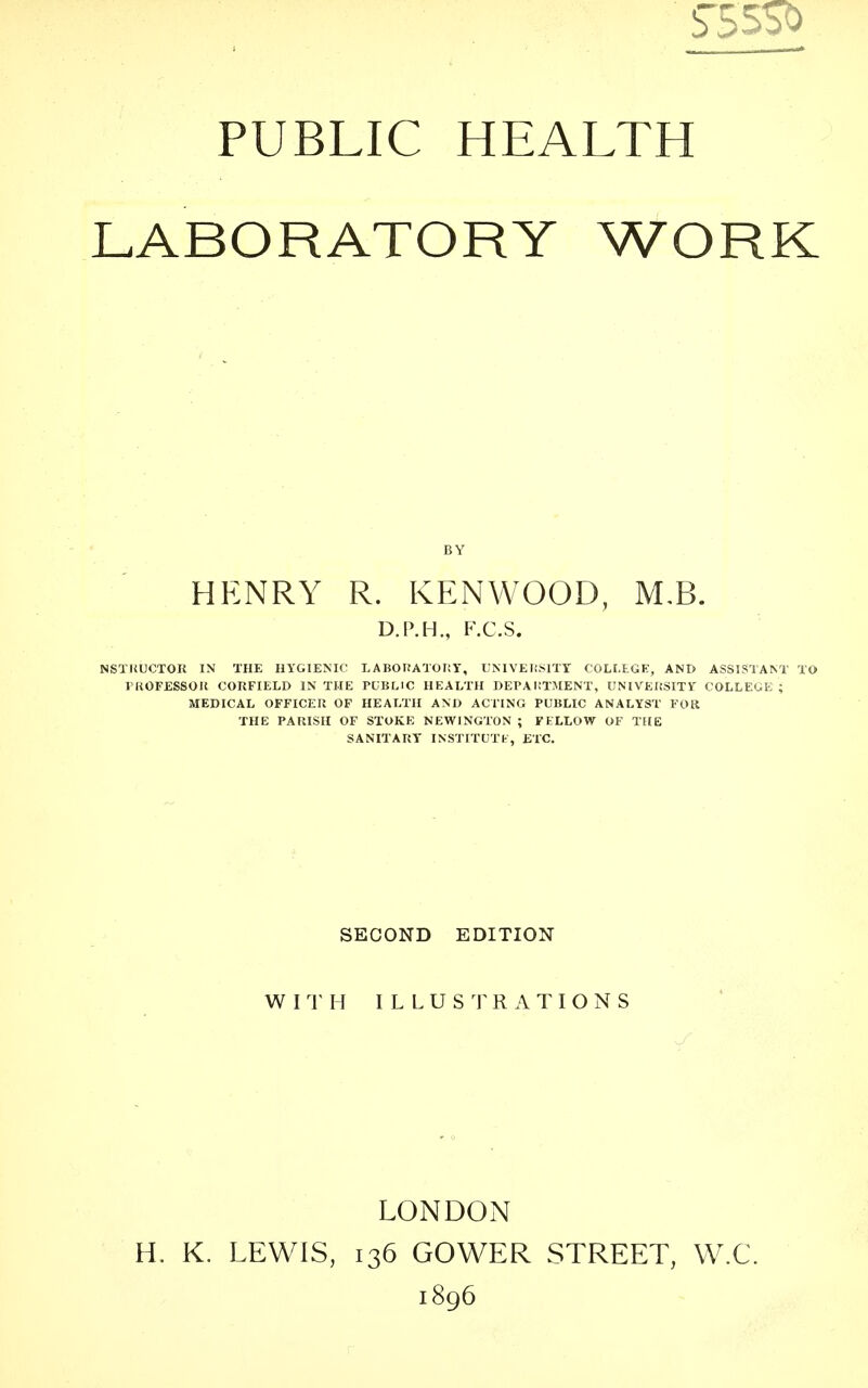 PUBLIC HEALTH LABORATORY WORK BY HENRY R. KENWOOD, M,B. D.P.H., F.C.S. NSTRCCTOU IN THE HYGIENIC LABOIfATORT, UNIVEIlSITT COLLEGE, AND ASSISTANT TO PROFESSOR CORFIELD IN THE PCBLIC HEALTH DEPAl.'TMENT, UNIVEKSITY COLLEGE ; MEDICAL OFFICER OF HEALTH AND ACTING PUBLIC ANALYST FOR THE PARISH OF STOKE NEWINGTON ; FELLOW OF THE SANITARY INSTITUTfc, ETC. SECOND EDITION W n H I L L U S ^1 R A T I O N S LONDON H. K. LEWIS, 136 GOWER STREET, W.C. 1896