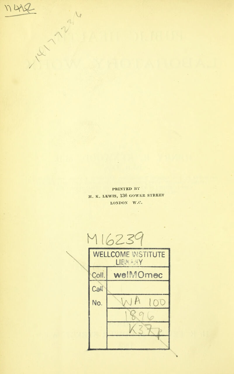 PRINTED IJi- H. K. LEWIS, 136 GOWiiR STREET XONDON W.C. WELLCOME ^^^STITUTE Lll??^ ^-Y Coll. w@!MOmec C^4 No. V^J/'^ loo K?^ : 1