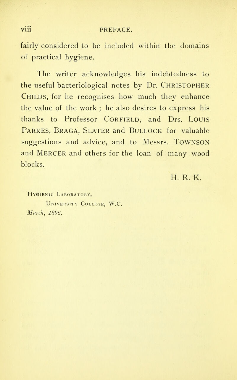 fairly considered to be included within the domains of practical hygiene. The writer acknowledges his indebtedness to the useful bacteriological notes by Dr. CHRISTOPHER Childs, for he recognises how much they enhance the value of the work ; he also desires to express his thanks to Professor CORFIELD, and Drs. Louis Parkes, Braga, Slater and Bullock for valuable suggestions and advice, and to Messrs. TOWNSON and Mercer and others for the loan of many wood blocks. H. R. K. Hygienic Labora i ouy, Univehsity College, W.C. March, 1896.