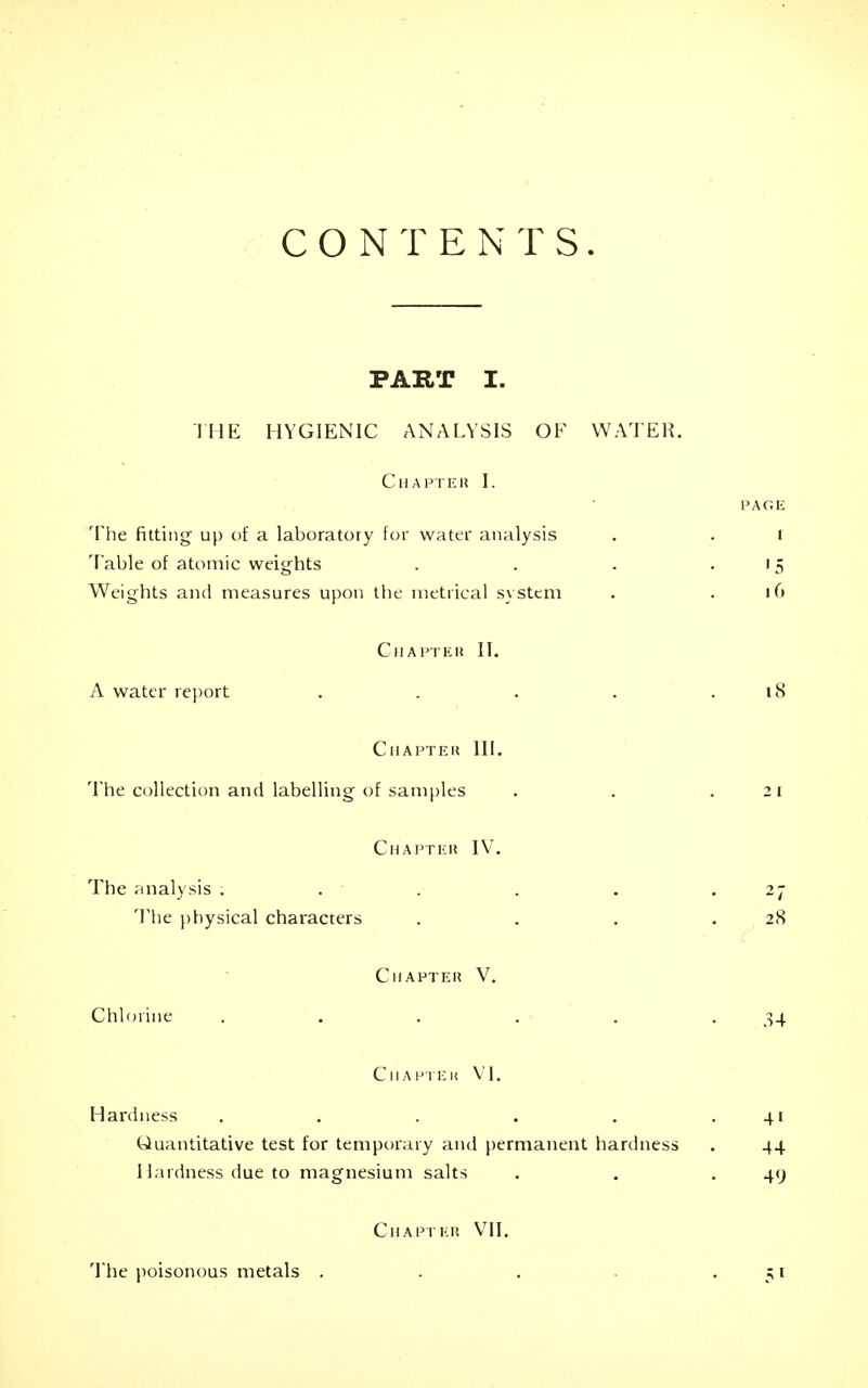 CONTENTS. PART I. I HE HYGIENIC ANALYSIS OF WATER. CllAPTEK I. PAGIi The fitting up of a laboratory for water analysis . . i Table of atomic weights . . . .15 Weights and measures upon the metrical s\ stem . .16 ClIAFTEH II. A water re{)ort . . . . .18 CllAPTEK III. The collection and labelling of satriples . . .21 Chaptku IV. The ?inalysis . . . . . .27 'Vhe physical characters . . . .28 ClIAPTEl? V. Chlorine . . . . . .34 Ciiapiek VI. Hardness . . . . . .41 Quantitative test for temporary and permanent hardness . 44 I lardness due to magnesium salts . . .49 CII apt EH VII. The })oisonous metals . 51