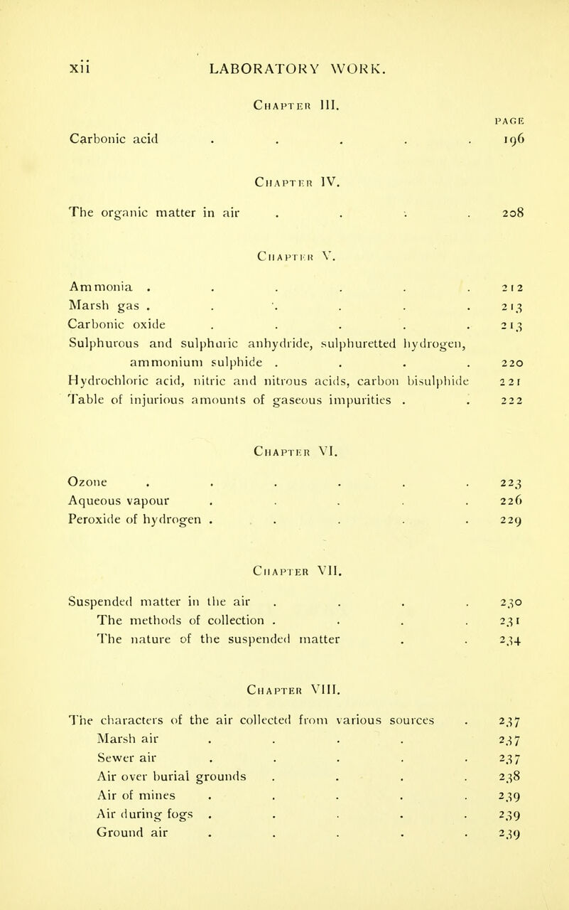 Chapter 111. PAGE Carbonic acid . , . . .196 Chapter IV. The organic matter in air . . •. . 208 Chapti'K V. Ammonia . . . . . .212 Marsh gas . . '. . . .213 Carbonic oxide . . . . .213 Sulphurous and sulphuric anhydride, sulphuretted liydrogen, ammonium sulphide .... 220 Hydrochloric acid, nitric and nitrous acids, carbon bisulphide 221 Table of injurious amounts of gaseous impurities . . 222 Chapter \T. Ozone Aqueous vapour Peroxide of hydrogen . 223 226 229 Chapter VII. Suspended matter in the air .... 230 The methods of collection . . . .231 The nature of the suspended matter . . 234 Chapter VIII. The cliaracters of the air collected from various sources . 237 Marsh air . . . . 237 Sewer air .... . 237 Air over burial grounds .... 238 Air of mines ..... 239 Air during fogs ..... 239 Ground air ..... 239