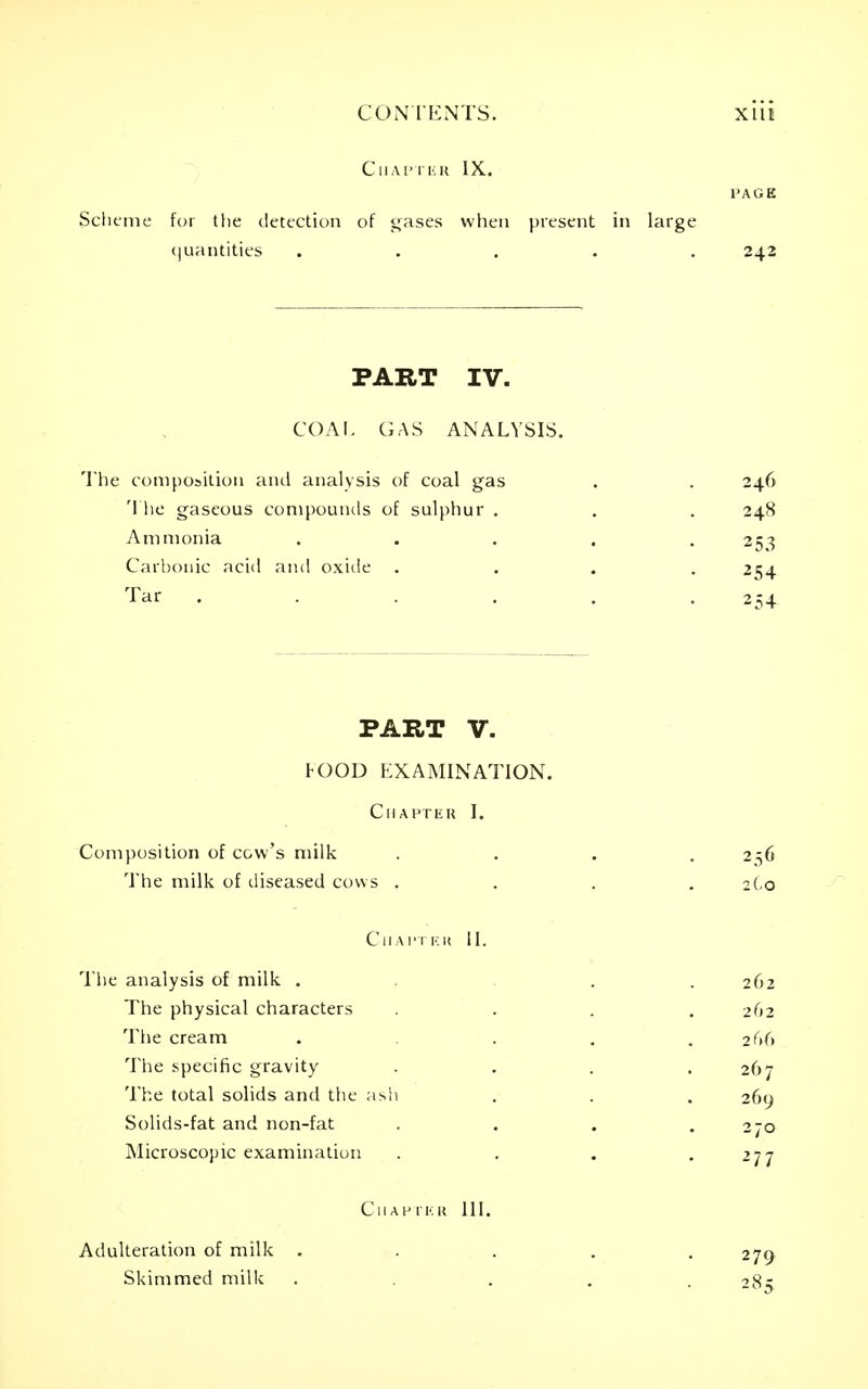 CONIENTS. XllI C II A P IKK IX. PAGE Scheme for the detection of i;ases when present in large c|uantities ..... 242 PART IV. COM. GAS ANALYSIS. The composition and analysis of coal gas 'I lie gaseous compounds of sulphur . Ammonia Carbonic acid and oxide Tar .... 246 248 253 254 254- PART V. FOOD EXAMINATION. ClIAHTliR I. Composition of c&vv's milk .... 256 The milk of diseased cows .... zi.o CllAl'TKK II. The analysis of milk ..... 262 The physical characters .... 262 The cream . . . .266 The specific gravity .... 267 The total solids and the ash . . . 269 Solids-fat and non-fat . . . .270 Microscopic examination . . . .277 ClIAPrKK 111. Adulteration of milk Skimmed milk 279 285