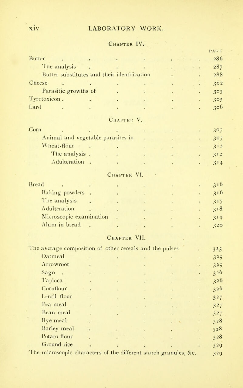 Chapter IV. PA(i !■: Buttti- ...... 286 'I lie analysis . . . . • . 287 liutttr substitutes and their identification . . 288 Cheese . . . . . .302 Parasitic growths of . . . . 303 Tyrotoxicon ...... 305 Lard ...... 306 Chafikk V. Corn . . , . . .307 Animal and vegetable parasites in . . . 307 Wlieat-flour . . . . .312 The analysis . . . . .312 Adulteration . . . . .3!-}. Chahtkk VL Bread . . . , . .316 Baking powders . . . . .316 The analysis . . . . .317 Adulteration . . . . .318 Microscopic examination . . . • 3'9 Alum in bread ..... 320 Chapter VIL The average comjjosition of other cereals and tiie pulses . 325 Oatmeal . . . . .325 Arrowroot . . . . .325 Sago . . . . . .326 'lapioca . . . . .326 Cornflour . . . . . 326 Lentil flour . . . . .327 l^ea meal . . . . .327 Bean meal . . . . .327 Rye meal . . . , . 328 Barley meal . . . . . 32S I'otato flour , . . .328 Ground rice . . . . .329 'Yhe microscopic characters of the different starch granules, &c. 329