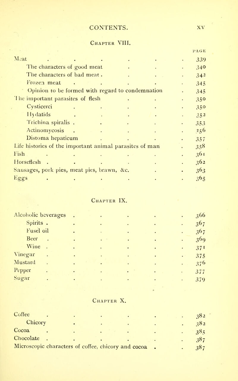 Chapter VIII. PAGli M.at ...... 339 The characters of good meat . . . 340 The characters of bad meat .... 342 Frozen meat . . . . -3-15 Opinion to be formed with regard to condemnation . 345 'I lie important parasites of flesh . . . 350 Cysticerci . . . . .350 Il}datids . . . . .352 Trichina spiralis ..... 353 Actinomycosis . . . . . 356 Distoma hepaticum . . . -35 7 Life histories of the important animal parasites of man . 358 Fish . . . . . .361 Horseflesh ...... 362 Sausages, pork pies, meat pies, brawn, &c. . . 363 Eggs . . . . . . 3t)5 Chapter IX. Alcoholic beverages ..... 366 Spirits ...... 367 Fusel oil . . , -3^7 Beer ...... 369 Wine . . . . . -371 Vinegar . . . . . -375 Mustard ...... 376 Pepper . . . . . -3 77 Sugar ...... 379 Chapter X. Coffee . . . . . .382 Chicory . . . . .382 Cocoa ...... 385 Chocolate , . . . . . ^Sj Microscopic characters of coffee, chicory and cocoa , -3^7