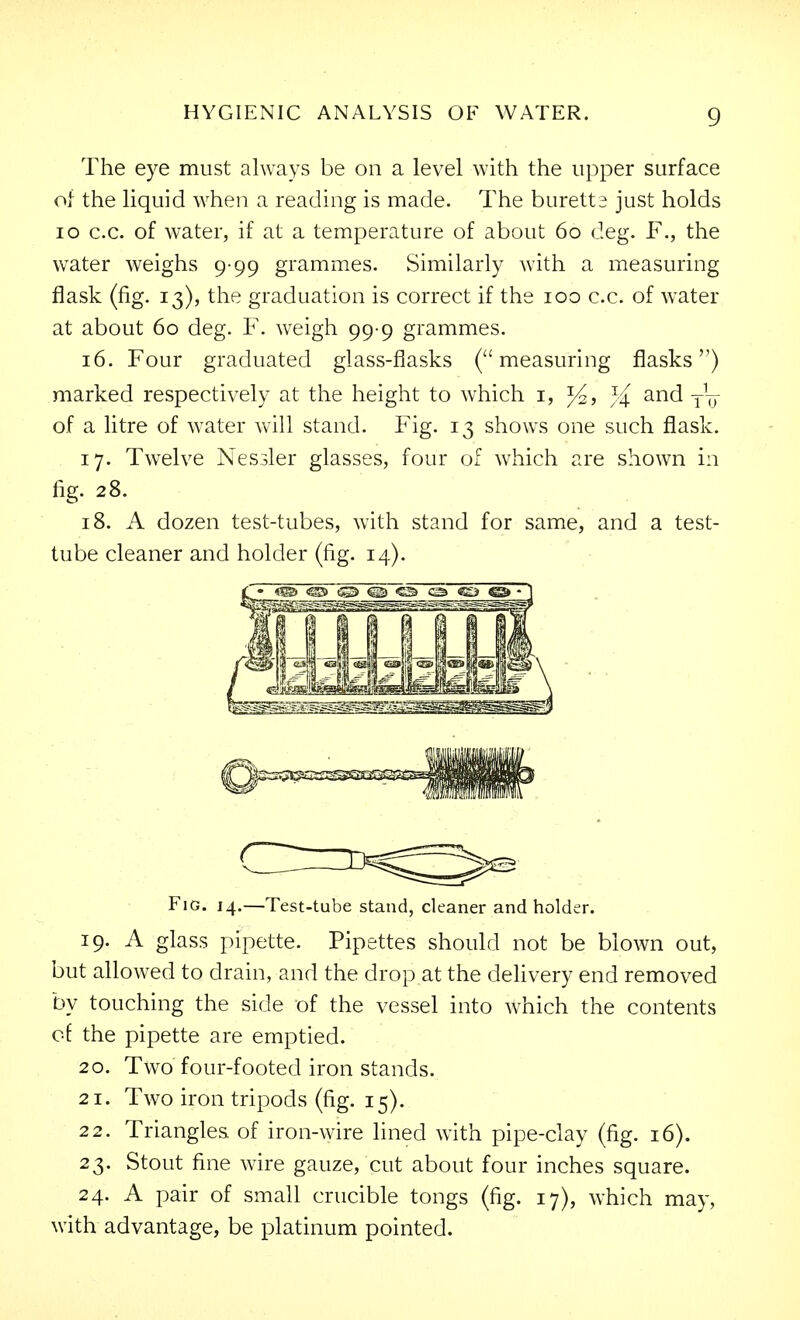 The eye must always be on a level with the upper surface of the liquid when a reading is made. The buretta just holds lo c.c. of water, if at a temperature of about 60 deg. F., the water weighs 9-99 grammes. Similarly with a measuring flask (fig. 13), the graduation is correct if the 100 c.c. of water at about 60 deg. F. weigh 99-9 grammes. 16. Four graduated glass-flasks (measuring flasks) marked respectively at the height to which i, j/^ and of a litre of water will stand. Fig. 13 shows one such flask. 17. Twelve Nessler glasses, four of which are shown in fig. 28. 18. A dozen test-tubes, with stand for same, and a test- tube cleaner and holder (fig. 14). 19. A glass pipette. Pipettes should not be blown out, but allowed to drain, and the drop at the dehvery end removed by touching the side of the vessel into which the contents of the pipette are emptied. 20. Two four-footed iron stands. 21. Two iron tripods (fig. 15). 22. Triangles of iron-wire lined with pipe-clay (fig. 16). 23. Stout fine wire gauze, cut about four inches square. 24. A pair of small crucible tongs (fig. 17), which may, with advantage, be platinum pointed. Fig. 14.—Test-tube stand, cleaner and holder.