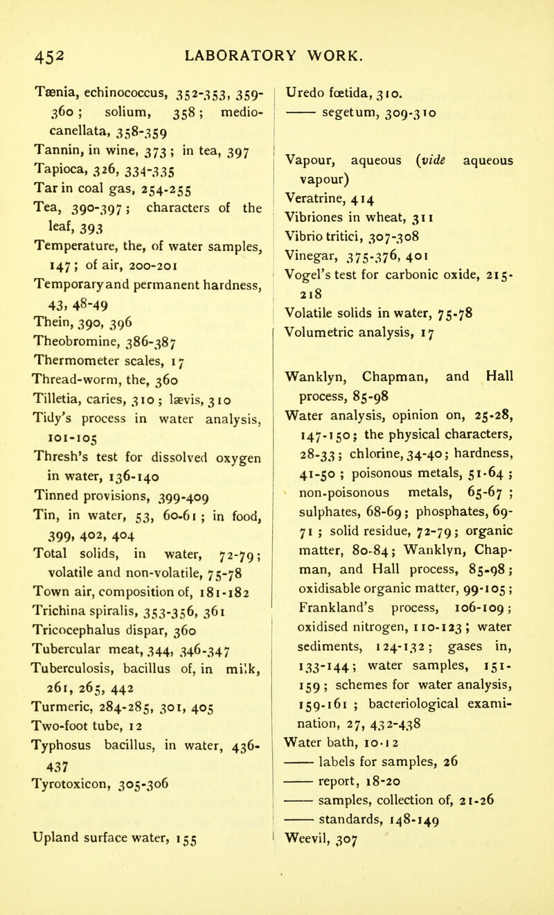 Taenia, echinococcus, 352-353, 359- 360 ; solium, 358; medio- canellata, 358-359 Tannin, in wine, 373 ; in tea, 397 Tapioca, 326, 334-335 Tar in coal gas, 254-255 Tea, 390-397; characters of the leaf, 393 Temperature, the, of water samples, 147 ; of air, 200-201 Temporary and permanent hardness, 43, 48-49 Thein, 390, 396 Theobromine, 386-387 Thermometer scales, 17 Thread-worm, the, 360 Tilletia, caries, 310 ; laevis, 310 Tidy's process in water analysis, 101-105 Thresh's test for dissolved oxygen in water, 136-140 Tinned provisions, 399-409 Tin, in water, 53, 60-61; in food, 399, 402, 404 Total solids, in water, 72-79; volatile and non-volatile, 75-78 Town air, composition of, 181-182 Trichina spiralis, 353-356, 361 Tricocephalus dispar, 360 Tubercular meat, 344, 346.347 Tuberculosis, bacillus of, in milk, 261, 265, 442 Turmeric, 284-285, 301, 405 Two-foot tube, 12 Typhosus bacillus, in water, 436- 437 Tyrotoxicon, 305-306 Upland surface water, 155 Uredo foetida, 310. ; segetum, 309-3x0 j Vapour, aqueous (vide aqueous I vapour) i Veratrine, 414 Vibriones in wheat, 311 Vibrio tritici, 307-308 Vinegar, 375-376, 401 Vogel's test for carbonic oxide, 215- 218 Volatile solids in water, 75-78 Volumetric analysis, 17 Wanklyn, Chapman, and Hall process, 85-98 Water analysis, opinion on, 25-28, 147-150} the physical characters, 28-33; chlorine, 34-40; hardness, 41-50 ; poisonous metals, 51-64 ; non-poisonous metals, 65-67 ; sulphates, 68-69; phosphates, 69- 71 ; solid residue, 72-79; organic matter, 80-84; Wanklyn, Chap- man, and Hall process, 85-98; oxidisable organic matter, 99-105; Frankland's process, 106-109; I oxidised nitrogen, 110-123 ; water sediments, 124-132; gases in, 133-144; water samples, 151- 159; schemes for water analysis, 159-161 ; bacteriological exami- nation, 27, 432-438 Water bath, lo-i 2 labels for samples, 26 report, 18-20 samples, collection of, 21-26 ! standards, 148-149 I Weevil, 307