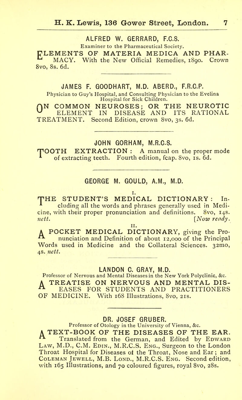 ALFRED W. GERRARD, F.C.S. Examiner to the Pharmaceutical Society. PLEMENTS OF MATERIA MEDICA AND PHAR- MACY. With the New Official Remedies, 1890. Crown 8vo, 8s. 6d. JAMES F. GOODHART, M.D. ABERD., F.R.G.P. Physician to Guy's Hospital, and Consulting Physician to the Evelina Hospital for Sick Children. ON COMMON NEUROSES; OR THE NEUROTIC ELEMENT IN DISEASE AND ITS RATIONAL TREATMENT. Second Edition, crown 8vo, 3s. 6d. JOHN GORHAM, M.R.C.S. T'OOTH EXTRACTION : A manual on the proper mode *■ of extracting teeth. Fourth edition, fcap. 8vo, is. 6d. GEORGE M. GOULD, A.M., M.D. -THE STUDENT'S MEDICAL DICTIONARY : In- cluding all the words and phrases generally used in Medi- cine, with their proper pronunciation and definitions. 8vo, 14s. nett. [Now ready. II. A POCKET MEDICAL DICTIONARY, giving the Pro- nunciation and Definition of about 12,000 of the Principal Words used in Medicine and the Collateral Sciences. 32mo, 4s. nett. LANDON 0. GRAY, M.D. Professor of Nervous and Mental Diseases in the New York Polyclinic, &c. A TREATISE ON NERVOUS AND MENTAL DIS- ^ EASES FOR STUDENTS AND PRACTITIONERS OF MEDICINE. With 168 Illustrations, 8vo, 21s. DR. JOSEF GRUBER. Professor of Otology in the University of Vienna, &c. A TEXT-BOOK OF THE DISEASES OF THE EAR. Translated from the German, and Edited by Edward Law, M.D., CM. Edin., M.R.C.S. Eng., Surgeon to the London Throat Hospital for Diseases of the Throat, Nose and Ear; and Coleman Jewell, M.B. Lond., M.R.C.S. Eng. Second edition, with 165 Illustrations, and 70 coloured figures, royal 8vo, 28s.