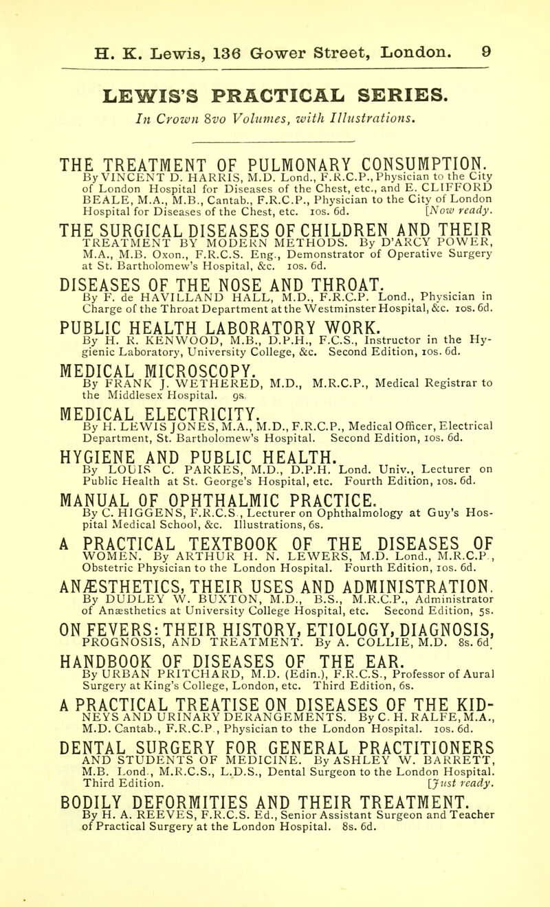 LEWIS'S PRACTICAL SERIES. In Crown Svo Volumes, with Ilhistrations. THE TREATMENT OF PULMONARY CONSUMPTION. By VINCENT D. HARRIS, M.D. Lond., F.K.CP., Physician to the City of London Hospital for Diseases of the Chest, etc., and E. CLIFFORD BEALE, M.A., M.B., Cantab., F.R.C.P., Piiysician to the City of London Hospital for Diseases of the Chest, etc. los. 6d. [_Noii) ready. THE SURGICAL DISEASES OF CHILDREN AND THEIR TREATMENT BY MODERN METHODS. By D'ARCY POWER, M.A., M.B. Oxon., F.R.C.S. Eng., Demonstrator of Operative Surgery at St. Bartholomew's Hospital, &c. los. 6d. DISEASES OF THE NOSE AND THROAT. By F. de HAVILLAND HALL, M.D., F.R.C.P. Lond., Physician in Charge of the Throat Department at the Westminster Hospital, &c. los. 6d. PUBLIC HEALTH LABORATORY WORK. By H. R. KENWOOD, M.B., D.P.H., F.C.S., Instructor in the Hy- gienic Laboratory, University College, &c. Second Edition, los. 6d. MEDICAL MICROSCOPY. By FRANK J. WETHERED, M.D., M.R.C.P., Medical Registrar to the Middlesex Hospital, gs, MEDICAL ELECTRICITY. By H. LEWIS JONES, M.A., M.D., F.R.C.P., Medical Officer, Electrical Department, St. Bartholomew's Hospital. Second Edition, los. 6d. HYGIENE AND PUBLIC HEALTH. By LOUIS C. PARKES, M.D., D.P.H. Lond. Univ., Lecturer on Public Health at St. George's Hospital, etc. Fourth Edition, los. 6d. MANUAL OF OPHTHALMIC PRACTICE. ByC. HIGGENS, F.R.C.S , Lecturer on Ophthalmology at Guy's Hos- pital Medical School, &c. Illustrations, 6s. A PRACTICAL TEXTBOOK OF THE DISEASES OF WOMEN. By ARTHUR H. N. LEWERS, M.D. Lond., M.R.C.P , Obstetric Physician to the London Hospital. Fourth Edition, los. 6d. ANi^lSTHETICS, THEIR USES AND ADMINISTRATION. By DUDLEY W. BUXTON, M.D., B.S., M.R.C.P., Administrator of Anesthetics at University College Hospital, etc. Second Edition, 5s. ON FEVERS: THEIR HISTORY, ETIOLOGY, DIAGNOSIS, PROGNOSIS, AND TREATMENT. By A. COLLIE, M.D. 8s. 6d, HANDBOOK OF DISEASES OF THE EAR. By URBAN PRITCHARD, M.D. (Edin.), F.R.C.S., Professor of Aural Surgery at King's College, London, etc. Third Edition, 6s. A PRACTICAL TREATISE ON DISEASES OF THE KID- NEYS AND URINARY DERANGEMENTS. By C. H. RALFE, M.A., M.D.Cantab., F.R.C.P , Physician to the London Hospital. los. 6d. DENTAL SURGERY FOR GENERAL PRACTITIONERS AND STUDENTS OF MEDICINE. By ASHLEY W. BARRETT, M.B. Lond., M.R.C.S,, L.D.S., Dental Surgeon to the London Hospital. Third Edition. [Just ready. BODILY DEFORMITIES AND THEIR TREATMENT. By H. A. REEVES, F.R.C.S. Ed., Senior Assistant Surgeon and Teacher of Practical Surgery at the London Hospital. 8s. 6d.