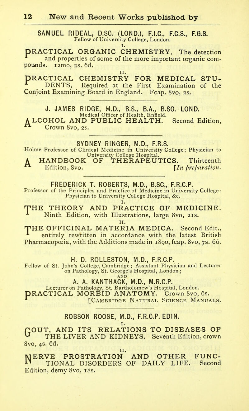SAMUEL RIDEAL, D.SC. (LOND.), F.I.C., F.C.S., F.G.S. Fellow of University College, London. I. PRACTICAL ORGANIC CHEMISTRY. The detection and properties of some of the more important organic com- poiHids. i2mo, 2S. 6d. II. PRACTICAL CHEMISTRY FOR MEDICAL STU- DENTS, Required at the First Examination of the Conjoint Examining Board in England. Fcap. 8vo, 2s. J. JAMES RIDGE, M.D., B.S., B.A., B.SC. LOND. Medical Officer of Health, Enfield. A LCOHOL AND PUBLIC HEALTH. Second Edition, Crown 8vo, 2s. SYDNEY RINGER, M.D., F.R.S. Holme Professor of Clinical Medicine in University College; Physician to University College Hospital. A HANDBOOK OF THERAPEUTICS. Thirteenth Edition, 8vo. [In preparation. FREDERICK T. ROBERTS, M.D., B.SC., F.R.C.P. Professor of the Principles and Practice of Medicine in University College ; Physician to University College Hospital, &c. I. THE THEORY AND PRACTICE OF MEDICINE. Ninth Edition, with Illustrations, large Svo, 21s. II. nPHE OFFICINAL MATERIA MEDICA. Second Edit., entirely rewritten in accordance with the latest British Pharmacopoeia, with the Additions made in iSgo, fcap. Svo, 7s. 6q. H. D. ROLLESTON, M.D., F.R.C.P. Fellow of St. John's College, Cambridge ; Assistant Physician and Lecturer on Pathology, St. George's Hospital, London ; A. A. KANTHACK° M.D., M.R.C.P. Lecturer on Pathology, St. Bartholomew's Hospital, London. PRACTICAL MORBID ANATOMY. Crown Svo, 6s. [Cambridge Natural Science Manuals. ROBSON ROOSE, M.D., F.R.C.P. EDIN. I. POUT, AND ITS RELATIONS TO DISEASES OF ^ THE LIVER AND KIDNEYS. Seventh Edition, crown Svo, 4s. 6d. II. NERVE PROSTRATION AND OTHER FUNC- TIONAL DISORDERS OF DAILY LIFE. Second Edition, demy Svo, i8s.