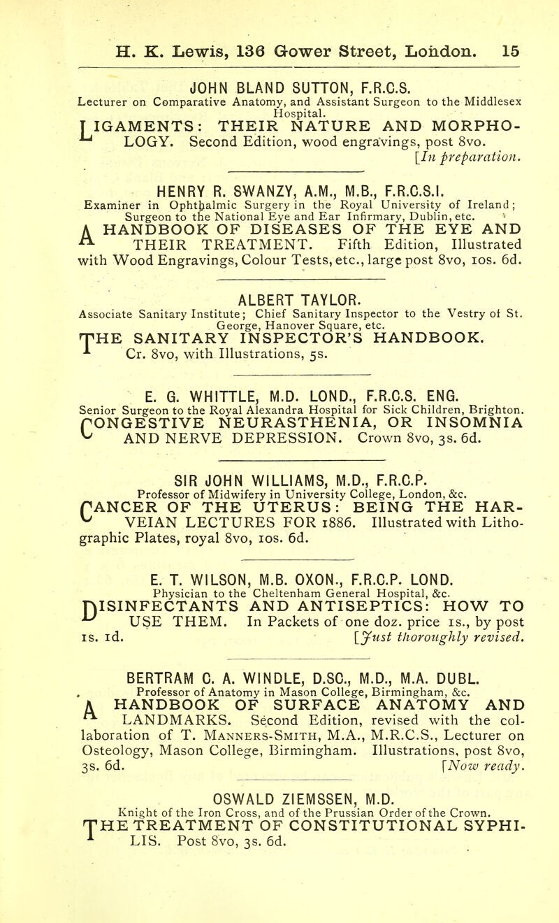 JOHN BLAND SUTTON, F.R.C.S. Lecturer on Comparative Anatomy, and Assistant Surgeon to the Middlesex Hospital. T IGAMENTS: THEIR NATURE AND MORPHO- LOGY. Second Edition, wood engravings, post 8vo. [I« preparation. HENRY R. S>NkHZ\, A.M., M.B., F.R.C.S.I. Examiner in Ophttialmic Surgery in the Royal University of Ireland; Surgeon to the National Eye and Ear Infirmary, Dublin, etc. AHANDBOOK OF DISEASES OF THE EYE AND THEIR TREATMENT. Fifth Edition, Illustrated with Wood Engravings, Colour Tests, etc., large post 8vo, los. 6d. ALBERT TAYLOR. Associate Sanitary Institute; Chief Sanitary Inspector to the Vestry ot St. George, Hanover Square, etc. nPHE SANITARY INSPECTOR'S HANDBOOK. Cr. 8vo, w^ith Illustrations, 5s. E. G. WHITTLE, M.D. LOND., F.R.C.S. ENG. Senior Surgeon to the Royal Alexandra Hospital for Sick Children, Brighton. rONGESTIVE NEURASTHENIA, OR INSOMNIA ^ AND NERVE DEPRESSION. Crown Svo, 3s. 6d. SIR JOHN WILLIAMS, M.D., F.R.O.P. Professor of Midwifery in University College, London, &c. PANCER OF THE UTERUS: BEING THE HAR- ^ VEIAN LECTURES FOR 1886. Illustrated with Litho- graphic Plates, royal Svo, los. 6d. E, T. WILSON, M.B. OXON., F.R.C.P. LOND. Physician to the Cheltenham General Hospital, &c. niSINFECTANTS AND ANTISEPTICS: HOW TO USE THEM. In Packets of one doz. price is., by post IS. id. [y«5i tliorotighly revised. k BERTRAM C. A. WINDLE, D.SC, M.D., M.A. DUBL Professor of Anatomy in Mason College, Birmingham, &c. HANDBOOK OF SURFACE ANATOMY AND LANDMARKS. Second Edition, revised with the col- laboration of T. Manners-Smith, M.A., M.R.C.S., Lecturer on Osteology, Mason College, Birmingham. Illustrations, post Svo, 3s. 6d. \Now ready. OSWALD ZIEMSSEN, M.D. Knight of the Iron Cross, and of the Prussian Order of the Crown. THE TREATMENT OF CONSTITUTIONAL SYPHI- ^ LIS. Post Svo, 3s. 6d.