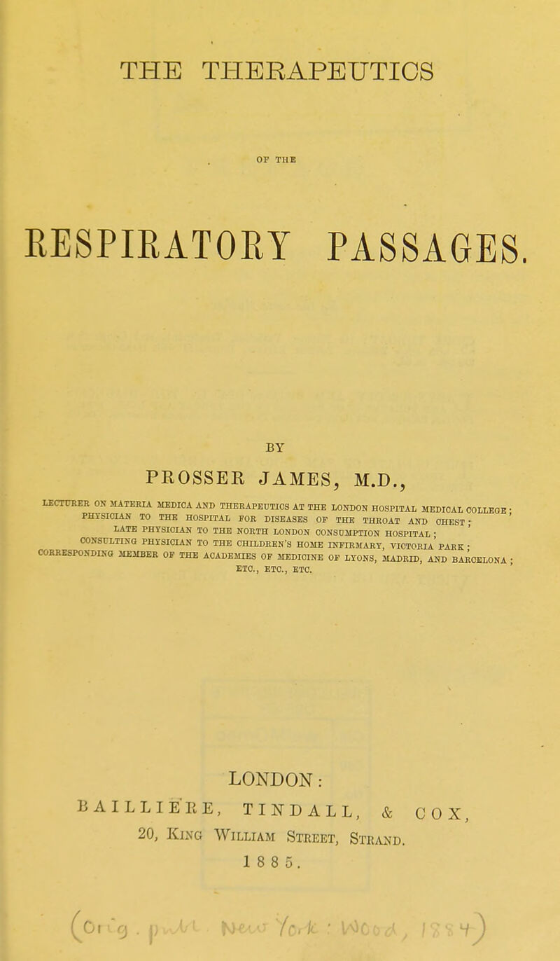 THE TPIERAPEUTICS or THE RESPIRATORY PASSAGES. BY PROSSER JAMES, M.D., LECTCKER ON JUTEHIA MEDIOA AND THERAPEUTICS AT THE LONDON HOSPITAL MEDICAL COLLEGE • PHYSICIAN TO THE HOSPITAL FOR DISEASES OP THE THROAT AND CHEST; LATE PHYSICIAN TO THE NORTH LONDON CONSDilPTION HOSPITAL ■ CONSULTING PHYSICIAN TO THE CHILDREN'S HOME INFIRMARY, VICTORIa' PARK • CORBESPONDING MEMBER OF THE ACADEMIES OP MEDICINE OF LYONS, MADRID, AND BARCELONA ; ETC., ETC., ETC. LONDON: BAILLIERE, TINDALL, & COX, 20, King William Street, Strand. 1 8 8 5.