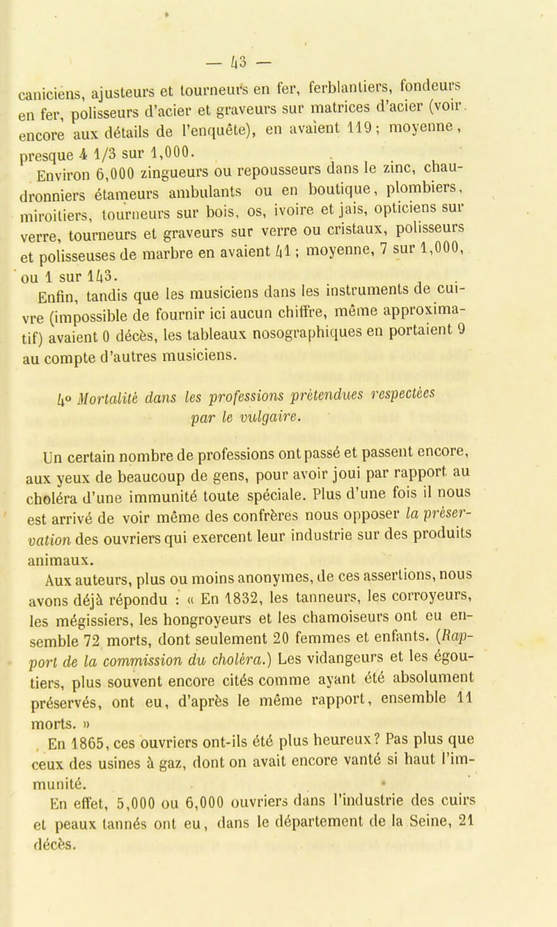 - ^,3 - caniciens, ajusteurs et tourneurs en fer, ferblantiers, fondeurs en fer, polisseurs d'acier et graveurs sur matrices d'acier (von-, encore aux détails de l'enquête), en avaient 119; moyenne, presque 4 1/3 sur 1,000. Environ 6,000 zingueurs ou repousseurs dans le zmc, chau- dronniers étameurs ambulants ou en boutique, plombiers, miroitiers, tourneurs sur bois, os, ivoire et jais, opticiens sur verre, tourneurs et graveurs sur verre ou cristaux, polisseurs et polisseuses de marbre en avaient kl ; moyenne, 7 sur 1,000, ■ ou 1 sur Iho. Enfin, tandis que les musiciens dans les instruments de cui- vre (impossible de fournir ici aucun chiffre, même approxima- tif) avaient 0 décès, les tableaux nosographiques en portaient 9 au compte d'autres musiciens. h° Mortalité dans les professions prétendues respectées par le vulgaire. Un certain nombre de professions ont passé et passent encore, aux yeux de beaucoup de gens, pour avoir joui par rapport au choléra d'une immunité toute spéciale. Plus d'une fois il nous est arrivé de voir même des confrères nous opposer la préser- vation des ouvriers qui exercent leur industrie sur des produits animaux. Aux auteurs, plus ou moins anonymes, de ces assertions, nous avons déjà répondu : « En 1832, les tanneurs, les corroyeurs, les mégissiers, les hongroyeurs et les chamoiseurs ont eu en- semble 72 morts, dont seulement 20 femmes et enfants. [Rap- port de la commission du choléra.) Les vidangeurs et les égou- tiers, plus souvent encore cités comme ayant été absolument préservés, ont eu, d'après le même rapport, ensemble 11 morts. » , En 1865, ces ouvriers ont-ils été plus heureux? Pas plus que ceux des usines à gaz, dont on avait encore vanté si haut l'im- munité. • En effet, 5,000 ou 6,000 ouvriers dans l'industrie des cuirs et peaux tannés ont eu, dans le département de la Seine, 21 décès.