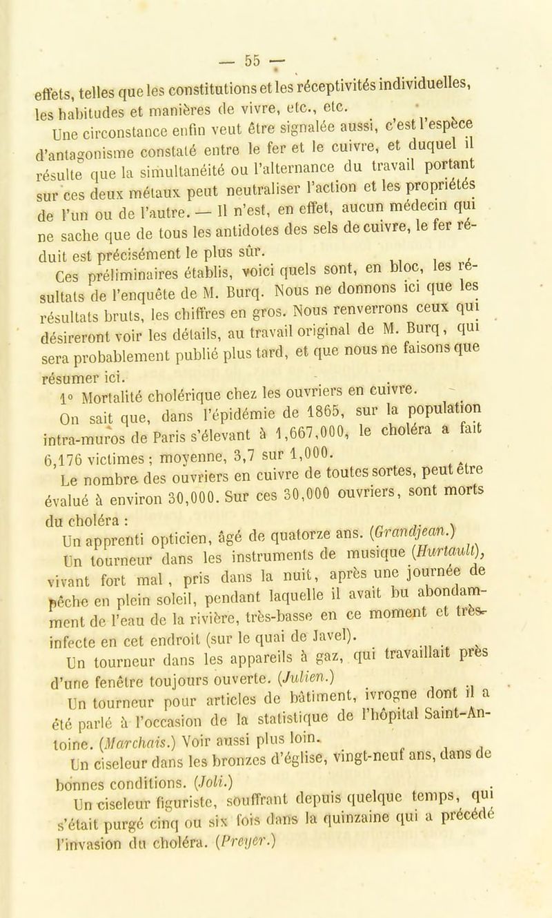 effets, telles que les constitutions et les réceptivités individuelles, les habitudes et manières de vivre, etc., etc. Une circonstance enfin veut être signalée aussi, c est 1 espèce d'antagonisme constaté entre le fer et le cuivre, et duquel û résulte que la simultanéité ou l'alternance du travad portant sur ces deux métaux peut neutraliser l'action et les propriétés de l'un ou de l'autre. - Il n'est, en effet, aucun médecin qui ne sache que de tous les antidotes des sels de cuivre, le fer ré- duit est précisément le plus sûr. Ces préliminaires établis, voici quels sont, en bloc, les ré- sultats de l'enquête de M. Burq. Nous ne donnons ici que les résultats bruts, les chiffres en gros. Nous renverrons ceux qui désireront voir les détails, au travail original de M. Burq, qui sera probablement publié plus tard, et que nous ne faisons que résumer ici. - . 1 Mortalité cholérique chez les ouvriers en cuivre. _ On sait que, dans l'épidémie de 1865, sur la population intra-muros de Paris s'élevant à 1,667,000, le choiera a fait 6,176 victimes ; moyenne, 3,7 sur 1,000. Le nombre des ouvriers en cuivre de toutes sortes, peut être évalué à environ 30,000. Sur ces 30,000 ouvriers, sont morts du choléra : ,n ^- \ Un apprenti opticien, âgé de quatorze ans. {Grandjean.) Un tourneur dans les instruments de musique {Hurtaull), vivant fort mal , pris dans la nuit, après une journée de ftêchc en plein soleil, pendant laquelle il avait bu abondam- ment de l'eau de la rivière, très-basse en ce moment et très, infecte en cet endroit (sur le quai de Javel). Un tourneur dans les appareils à gaz, qui travaillait près d'une fenêtre toujours ouverte. {Julien.) Un tourneur pour articles de bâtiment, ivrogne dont i a été parlé à l'occasion de la statistique de l'hôpital Saint-An- toine. {Marchais.) Voir aussi plus loin. Un ciseleur dans les bronzes d'église, vingt-neuf ans, dans de bonnes conditions. {.Joli.) Un ciseleur figuristc, souffrant depuis quelque temps qui s'était purgé cinq ou six fois dans la quinzaine qui a précédé l'invasion du choléra. {Preyer.)