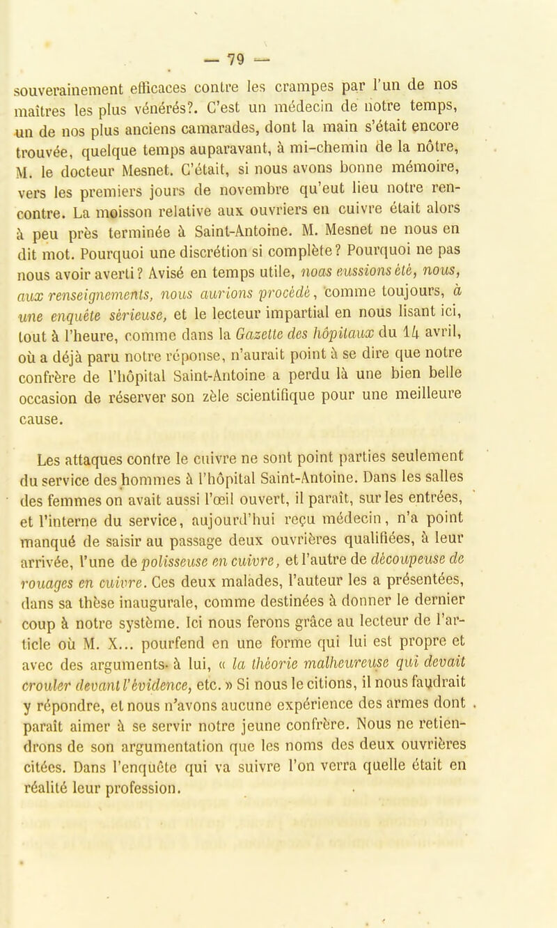 souverainement efficaces contre les crampes par l'un de nos maîtres les plus vénérés?. C'est un médecin de notre temps, un de nos plus anciens camarades, dont la main s'était encore trouvée, quelque temps auparavant, à mi-chemin de la nôtre, M. le docteur Mesnet. C'était, si nous avons bonne mémoire, vers les premiers jours de novembre qu'eut lieu notre ren- contre. La moisson relative aux ouvriers en cuivre était alors à peu près terminée à Saint-Antoine. M. Mesnet ne nous en dit mot. Pourquoi une discrétion si complète? Pourquoi ne pas nous avoir averti? Avisé en temps utile, noas eussions été, nous, aux renseignements, nous aurions procédé, comme toujours, à une enquête sérieuse, et le lecteur impartial en nous lisant ici, tout à l'heure, comme dans la Gazette des hôpitaux du U avril, où a déjà paru notre réponse, n'aurait point à se dire que notre confrère de l'hôpital Saint-Antoine a perdu là une bien belle occasion de réserver son zèle scientifique pour une meilleure cause. Les attaques contre le cuivre ne sont point parties seulement du service des hommes à l'hôpital Saint-Antoine. Dans les salles des femmes on avait aussi l'œil ouvert, il paraît, sur les entrées, et l'interne du service, aujourd'hui reçu médecin, n'a point manqué de saisir au passage deux ouvrières qualifiées, à leur arrivée, l'une de polisseuse en cuivre, et l'autre de dècoupeuse de rouages en cuivre. Ces deux malades, l'auteur les a présentées, dans sa thèse inaugurale, comme destinées à donner le dernier coup à notre système. Ici nous ferons grâce au lecteur de l'ar- ticle où M. X... pourfend en une forme qui lui est propre et avec des arguments- à lui, « la théorie malheureuse qui devait crouler devant l'évidence, etc. » Si nous le citions, il nous faudrait y répondre, et nous n'avons aucune expérience des armes dont paraît aimer à se servir notre jeune confrère. Nous ne retien- drons de son argumentation que les noms des deux ouvrières citées. Dans l'enquête qui va suivre l'on verra quelle était en réalité leur profession.
