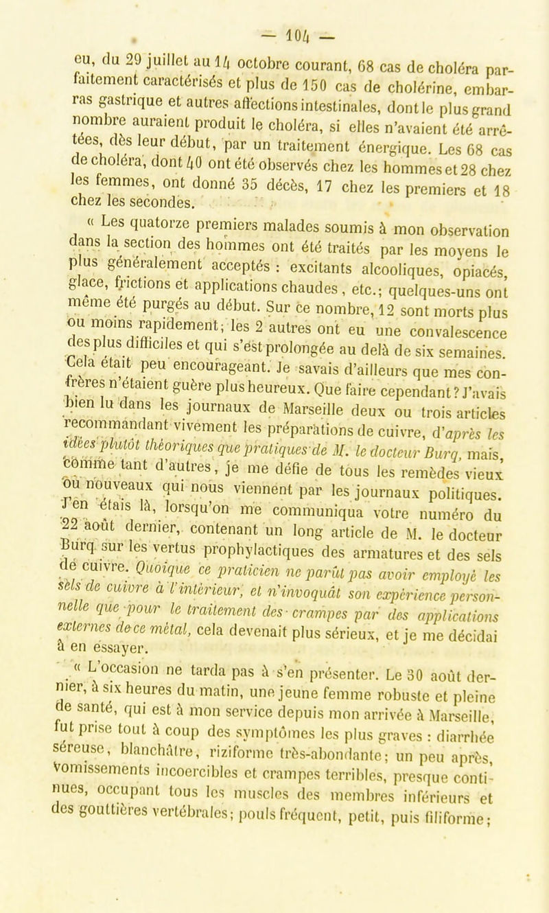 - lO/i - eu, du 29 juillet au 1/, octobre courant, 68 cas de choléra par- faitement caractérisés et plus de 150 cas de cholérine, embar- ras gastrique et autres affections intestinales, dont le plus grand nombre auraient produit le choléra, si elles n'avaient été arrê- tées dès leur début, par un traitement énergique. Les 68 cas de choléra, dontZ,0 ont été observés chez les hommes et 28 chez les femmes, ont donné 35 décès, 17 chez les premiers et 18 chez les secondes. (( Les quatorze premiers malades soumis à mon observation dans la section des hommes ont été traités par les moyens le p us généralement acceptés : excitants alcooliques, opiacés glace, frictions et applications chaudes, etc.; quelques-uns onl même été purgés au début. Sur ce nombre, 12 sont morts plus ou moins rapidement; les 2 autres ont eu une convalescence des plus difficiles et qui s'ést prolongée au delà de six semaines Cela était peu encourageant. Je savais d'ailleurs que mes con- frères n étaient guère plus heureux. Que faire cependant ? J'avais bien lu dans les journaux de Marseille deux ou trois articles recommandant vivement les préparations de cuivre, diaprés les tdBes-plutôt théoriques que pratiques-dé 3L le docteur Burq mais comme tant d'autres, je me défie de tous les remèdes vieux ou nouveaux qui nous viennent par les journaux politiques. Jjn ^tais là, lorsqu'on me communiqua votre numéro du 22 août dernier, contenant un long article de M. le docteur Burq. sur les vertus prophylactiques des armatures et des sels de cuivre. Quoique ce praticien ne parût pas avoir employé les sels de cuwre a l'intérieur, et n'invoquât son expérience person- nelle que pour le traitement des -crampes par des applications externes d&ce métal, cela devenait plus sérieux, et je me décidai a en essayer. - « L'occasion ne tarda pas à s'en présenter. Le 30 août der- nier, à SIX heures du matin, une jeune femme robuste et pleine de santé, qui est à mon service depuis mon arrivée À Marseille, fut prise tout à coup des symptômes les plus graves : diarrhée séreuse, blanchâlre, riziforme très-abondante; un peu après Vomissements incoercibles et crampes terribles, presque conti- nues, occupant tous les muscles des membres inférieurs et des gouttières vertébrales; pouls fréquent, petit, puis filiforme-