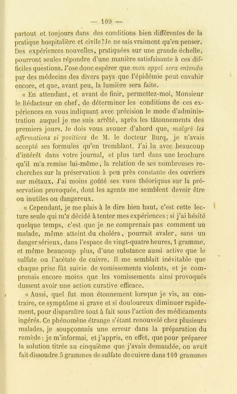 partout et toujours dans des conditions bien différentes de la pratique hospitalière et civile? Je ne sais vraiment qu'en penser. Des expériences nouvelles, pratiquées sur une grande échelle, pourront seules répondre d'une manière satisfaisante à ces dif- ' faciles questions. J'ose donc espérer que mon appel sera entendit par des médecins des divers pays que l'épidémie peut envahir encore, et que, avant peu, la lumière sera faite. « En attendant, et avant de finir, permettez-moi. Monsieur le Rédacteur en chef, de déterminer les conditions de ces ex- périences en vous indiquant avec précision le mode d'adminis- tration auquel je me suis arrêté, après les tâtonnements des premiers jours. Je dois vous avouer d'abord que, malgré les afjp,rmations si positives de M. le docteur Burq, je n'avais accepté ses formules qu'en tremblant. J'ai lu avec beaucoup d'intérêt dans votre journal, et plus tard dans une brochure qu'il m'a remise lui-même, la relation de ses nombreuses re- cherches sur la préservation à peu près constante des ouvriers sur métaux. J'ai moins goûté ses vues théoriques sur la pré- servation provoquée, dont les agents me semblent devoir être ou inutiles ou dangereux. « Cependant, je me plais à le dire bien haut, c'est cette lec- ' ture seule qui m'a décidé à tenter mes expériences ; si j'ai hésité quelque temps, c'est que je ne comprenais pas comment un malade, même atteint du choléra, pourrait avaler, sans un danger sérieux, dans l'espace de vingt-quatre heures, 1 gramme, et même beaucoup plus, d'une substance aussi active que le sulfate ou l'acétate de cuivre. Il me semblait inévitable que chaque prise fût suivie de vomissements violents, et je com- prenais encore moins que les vomissements ainsi provoqués dussent avoir une action curative efficace. « Aussi, quel fut mon étonnement lorsque je vis, au con- traire, ce symptôme si grave et si douloureux diminuer rapide- ment, pour disparaître tout à fait sous l'action des médicaments ingérés. Ce phénomène étrange s'étant l'enouvelé chez plusieurs malades, je soupçonnais une erreur dans la préparation du remède; je m'informai, et j'appris, en effet, que pour préparer la solution titrée au cinquième que j'avais demandée, on avait faitdissoudre 5 grammes desulfate decuivre dans 100 grammes