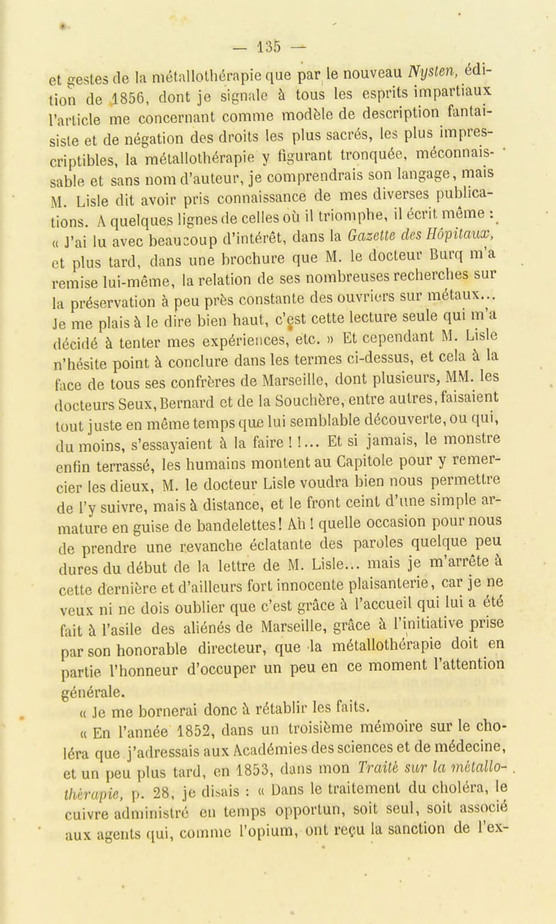 et gestes de la métallolliérapie que par le nouveau iV'(/sie?i, édi- tion de .1856, dont je signale à tous les esprits impartiaux l'article me concernant comme modèle de description fantai- siste et de négation des droits les plus sacrés, les plus impres- criptibles, la métallothérapie y figurant tronquée, méconnais- ■ sable et sans nom d'auteur, je comprendrais son langage, mais M. Lisle dit avoir pris connaissance de mes diverses publica- tions. A quelques lignes de celles où il triomphe, il écrit même : « J'ai lu avec beaucoup d'intérêt, dans la Gazette des Hôpitaux, et plus tard, dans une brochure que M. le docteur Burq m'a remise lui-même, la relation de ses nombreuses recherches sur la préservation à peu près constante des ouvriers sur métaux... Je me plais à le dire bien haut, c'est cette lecture seule qui m'a décidé à tenter mes expériences, etc. » Et cependant M. Lisle n'hésite point à conclure dans les termes ci-dessus, et cela à la fiice de tous ses confrères de Marseille, dont plusieurs, MM. les docteurs Seux, Bernard et de la Souchère, entre autres, faisaient tout juste en même temps que lui semblable découverte, ou qui, du moins, s'essayaient à la faire! !... Et si jamais, le monstre enfin terrassé, les humains montent au Capitole pour y remer- cier les dieux, M. le docteur Lisle voudra bien nous permettre de l'y suivre, mais à distance, et le front ceint d'une simple ar- mature en guise de bandelettes! Ah ! quelle occasion pour nous de prendre une revanche éclatante des paroles quelque peu dures du début de la lettre de M. Lisle... mais je m'arrête à cette dernière et d'ailleurs fort innocente plaisanterie, car je ne veux ni ne dois oublier que c'est grâce à l'accueil qui lui a été fait à l'asile des aliénés de Marseille, grâce à l'initiative prise par son honorable directeur, que la métallothérapie doit en partie l'honneur d'occuper un peu en ce moment l'attention générale. « Je me bornerai donc à rétablir les faits. « En l'année 1852, dans un troisième mémoire sur le cho- léra que j'adressais aux Académies des sciences et de médecine, et un peu plus tard, en 1853, dans mon Traité sur la métallo- . thérapie, p. 28, je disais : « Dans le traitement du choléra, le cuivre administré en temps opportun, soit seul, soit associé aux agents qui, comme l'opium, ont reçu la sanction de l'ex-