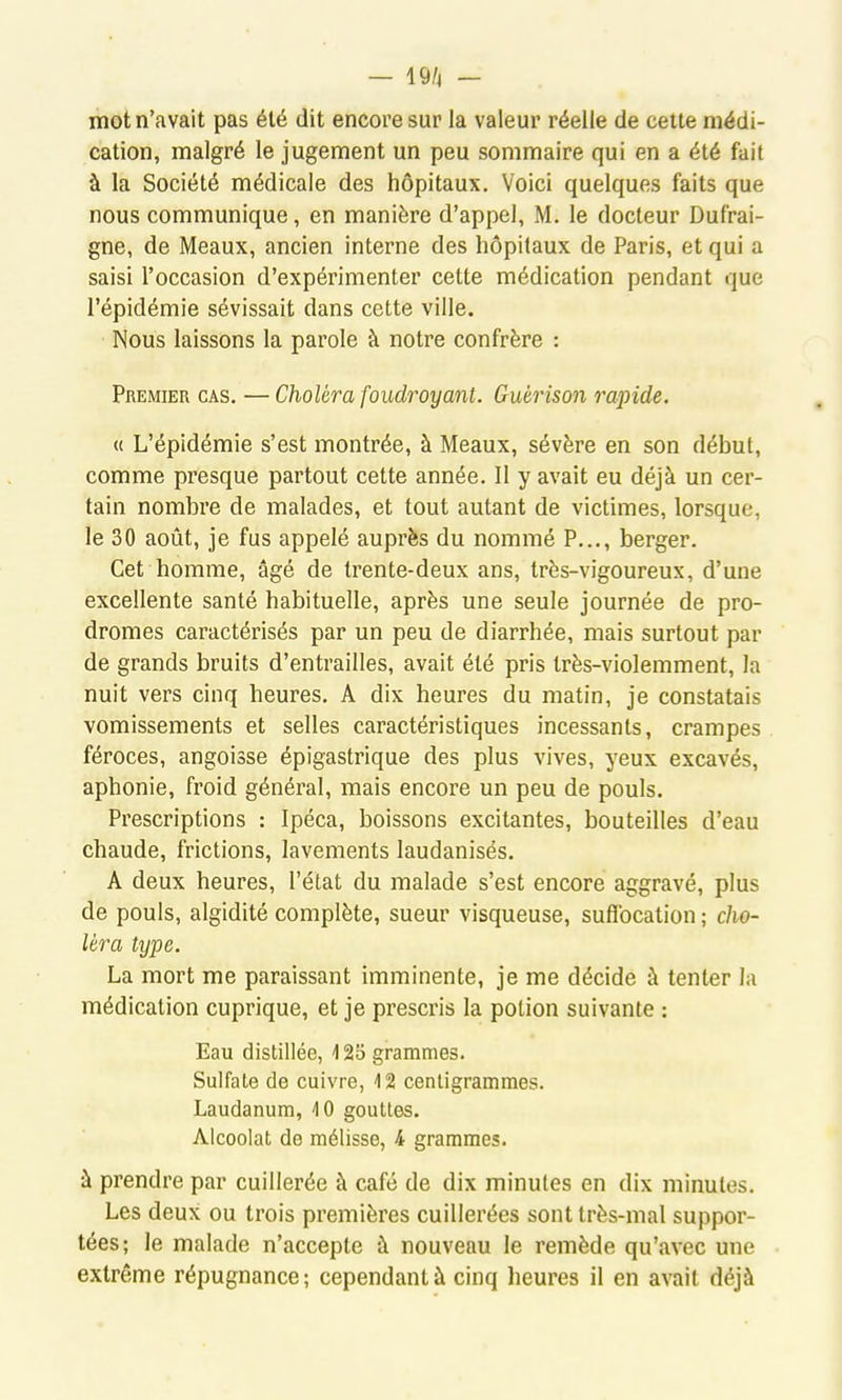 — 19/4 — mot n'avait pas été dit encore sur la valeur réelle de cette médi- cation, malgré le jugement un peu sommaire qui en a été fait à la Société médicale des hôpitaux. Voici quelques faits que nous communique, en manière d'appel, M. le docteur Dufrai- gne, de Meaux, ancien interne des hôpitaux de Paris, et qui a saisi l'occasion d'expérimenter cette médication pendant que l'épidémie sévissait dans cette ville. Nous laissons la parole à notre confrère : Premier cas. — Choléra foudroyant. Guérison rapide. « L'épidémie s'est montrée, à Meaux, sévère en son début, comme presque partout cette année. Il y avait eu déjà un cer- tain nombre de malades, et tout autant de victimes, lorsque, le 30 août, je fus appelé auprès du nommé P..., berger. Cet homme, âgé de trente-deux ans, très-vigoureux, d'une excellente santé habituelle, après une seule journée de pro- dromes caractérisés par un peu de diarrhée, mais surtout par de grands bruits d'entrailles, avait été pris très-violemment, la nuit vers cinq heures. A dix heures du matin, je constatais vomissements et selles caractéristiques incessants, crampes féroces, angoisse épigastrique des plus vives, yeux excavés, aphonie, froid général, mais encore un peu de pouls. Prescriptions : Ipéca, boissons excitantes, bouteilles d'eau chaude, frictions, lavements laudanisés. A deux heures, l'état du malade s'est encore aggravé, plus de pouls, algidité complète, sueur visqueuse, suflbcation ; cho- léra type. La mort me paraissant imminente, je me décide à tenter la médication cuprique, et je prescris la potion suivante : Eau distillée, 125 grammes. Sulfate de cuivre, 12 cenligrammes. Laudanum, 4 0 gouttes. Alcoolat de mélisse, 4 grammes. à prendre par cuillerée à café de dix minutes en dix minutes. Les deux ou trois premières cuillerées sont très-mal suppor- tées; le malade n'accepte à nouveau le remède qu'avec une extrême répugnance; cependant à cinq heures il en avait déjà