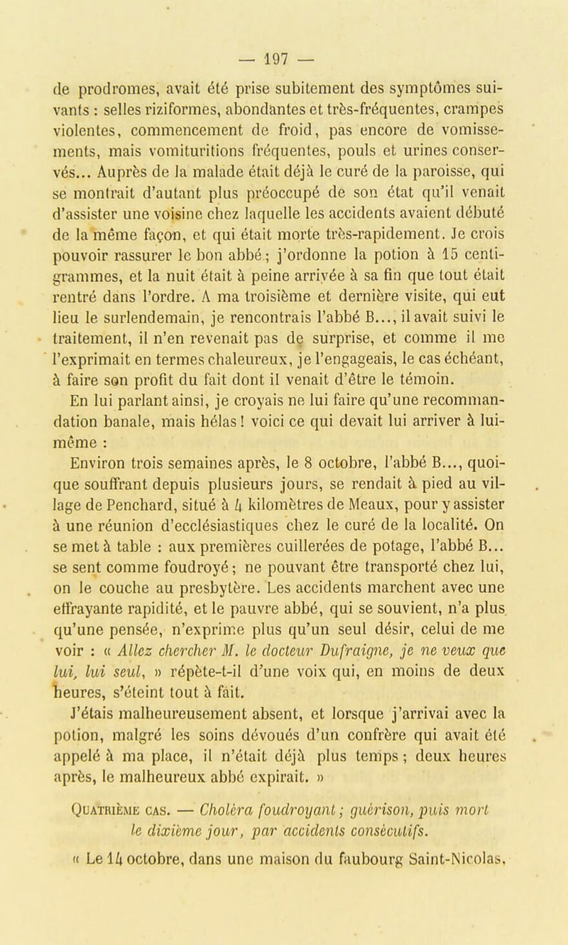 de prodromes, avait été prise subitement des symptômes sui- vants : selles riziformes, abondantes et très-fréquentes, crampes violentes, commencement de froid, pas encore de vomisse- ments, mais vomituritions fréquentes, pouls et urines conser- vés... Auprès de la malade était déjà le curé de la paroisse, qui se montrait d'autant plus préoccupé de son état qu'il venait d'assister une voisine chez laquelle les accidents avaient débuté de la même façon, et qui était morte très-rapidement. Je crois pouvoir rassurer le bon abbé; j'ordonne la potion à 15 centi- grammes, et la nuit était à peine arrivée à sa fin que tout était rentré dans l'ordre. A ma troisième et dernière visite, qui eut lieu le surlendemain, je rencontrais l'abbé B..., il avait suivi le traitement, il n'en revenait pas de surprise, et comme il me l'exprimait en termes chaleureux, je l'engageais, le cas échéant, à faire son profit du fait dont il venait d'être le témoin. En lui parlant ainsi, je croyais ne lui faire qu'une recomman- dation banale, mais hélas ! voici ce qui devait lui arriver à lui- même : Environ trois semaines après, le 8 octobre, l'abbé B..., quoi- que souffrant depuis plusieurs jours, se rendait à pied au vil- lage de Penchard, situé à k kilomètres de Meaux, pour y assister à une réunion d'ecclésiastiques chez le curé de la localité. On se met à table : aux premières cuillerées de potage, l'abbé B... se sent comme foudroyé ; ne pouvant être transporté chez lui, on le couche au presbytère. Les accidents marchent avec une effrayante rapidité, et le pauvre abbé, qui se souvient, n'a plus, qu'une pensée, n'exprime plus qu'un seul désir, celui de me voir : « Allez chercher M. le docteur Dufraigne, je ne veux que lui, lui seul, » répète-t-il d'une voix qui, en moins de deux îieures, s'éteint tout à fait. J'étais malheureusement absent, et lorsque j'arrivai avec la potion, malgré les soins dévoués d'un confrère qui avait été appelé à ma place, il n'était déjà plus temps ; deux heures après, le malheureux abbé expirait. » Quatrième cas. — Choléra foudroyant ; guèrison, puis mort le dixième jour, par accidents consécutifs. (( Le H octobre, dans une maison du faubourg Saint-Nicolas,