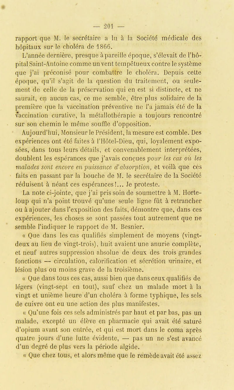 rapport que M. le secrétaire a lu à la Société médicale des hôpitaux sur le choléra de 1866. L'année dernière, presque à pareille époque, s'élevait de l'hô- pital Saint-Antoine comme un vent tempétueux contre le système que j'ai préconisé pour combattre le choléra. Depuis cette époque, qu'il s'agit de la question du traitement, ou seule- ment de celle de la préservation qui en est si distincte, et ne saurait, en aucun cas, ce me semble, être plus solidaire de la première que la vaccination préventive ne l'a jamais été de la vaccination curative, la métallothérapie a toujours rencontré sur son chemin le même souffle d'opposition. Aujourd'hui, Monsieur le Président, la mesure est comble. Des expériences ont été faites à l'Hôtel-Dieu, qui, loyalement expo- sées, dans tous leurs détails, et convenablement interprétées, doublent les espérances que j'avais conçues pour les cas où les malades sont encore en puissance d'absorption, et voilà que ces faits en passant par la bouche de M. le secrétaire de la Société réduisent à néant ces espérances!... Je proteste. La note ci-jointe, que j'ai pris soin de soumettre à M. Horte- loup qui n'a point trouvé qu'une seule ligne fût à retrancher ou à ajouter dans l'exposition des faits, démontre que, dans ces expériences, les choses se sont passées tout autrement que ne semble l'indiquer le rapport de M. Besnier. « Que dans les cas qualifiés simplement de moyens (vingt- deux au lieu de vingt-trois), huit avaient une anurie complète, et neuf autres suppression absolue de deux des trois grandes fonctions — circulation, calorification et sécrétion urinaire, et lésion plus ou moins grave de la troisième. « Que dans tous ces cas, aussi bien que dans ceux qualifiés de légers (vingt-sept en tout), sauf chez un malade mort à la vingt et unième heure d'un choléra à forme typhique, les sels de cuivre ont eu une action des plus manifestes. « Qu'une fois ces sels administrés par haut et par bas, pas un malade, excepté un élève en pharmacie qui avait été saturé d'opium avant son entrée, et qui est mort dans le coma après quatre jours d'une lutte évidente, — pas un ne s'est avancé d'un degré de plus vers la période algide. « Que chez tous, et alors même que le remède avait été assez