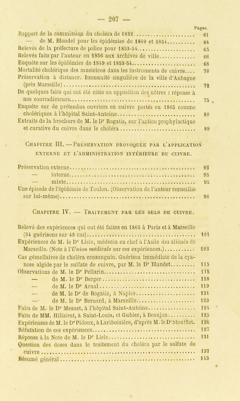 Pages. Rapport de la commission du clioléra de 1832. ei — de M. Blondel pour les épidémies de 1849 et 1854 64 Relevés de la préfecture de police pour 1853-54 65 Relevés faits par l'auteur en 1856 aux archives de ville 66 Enquête sur les épidémies de 1849 et 1853-54 68 Mortalité cholérique des musiciens dans les instruments de cuivre 70 Préservation à distance. Immunité singulière de la ville d'Auhagne (près Marseille) 72 De quelques faits qui ont été cités en opposition des nôtres : réponse à nos contradicteurs ', 75 Enquête sur de prétendus ouvriers en cuivre portés en 1865 comme cholériques à l'hôpital Saint-Antoine 80 Extraits de la brochure de M. le D Rogatis, sur l'action prophylactique et curative du cuivre dans le choléra 89 Chapitre ill.—Préservation provoquée par l'application EXTERNE et l'aDMINISTRATION IINTÉRIEURE DU CUIVRE. Préservation externe 93 — interne 95 — mixte 95 Une épisode de l'épidémie de Toulon. (Observation de l'auteur recueillie sur lui-même) 90 Chapitre IV. — Traitement par les sels de cuivre. Relevé des expériences qui ont été faites en 1865 à Paris et à Marseille (34 guérisons sur 43 cas) 101 Expériences de M. le D'' Lisle, médecin en chef à l'Asile des aliénés de Marseille. (Note à l'Union médicale sur ces expériences.) 103 Cas gémellaires de choléra consanguin. Guérison immédiate de la cya- nose algide par le sulfate de cuivre, par M. le D Blandet 115 Observations de M. le D Pellarin 115 — de M. le D'' Berger 118 — de M. le D-Arnal 119 — de M. le D de Rogatis, à Naplcs 121 — de M. le D Bernard, à Marseille 123 Faits de M. le D'' Mesnet, à l'hôpital Saint-Antoine 124 Faits de MM. Hillairet, à Saint-Louis, et Gubler, à Beaujon 125 Expériences de M. le D'PidouXjîiLariboisière, d'après M. leD'StouIflet. 126 Réfutation de ces expériences 127 Réponse à la Note de M. le D- Lisle 131 Question des doses dans le traitement du choléra par le sulfate de cuivre !l37