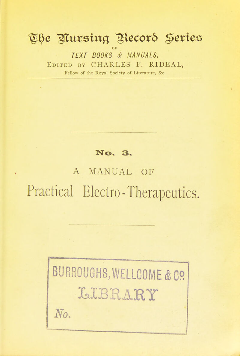 ^urBtng Record Series OF TEXT BOOKS & MANUALS, Edited by CHARLES F. RIDEAL, Fellow of the Royal Society of Literature, &c. No. 3. A MANUAL OF Practical Electro - Therapeutics. BURROUGHS, WELLCOME & G9 LIBRARY No.