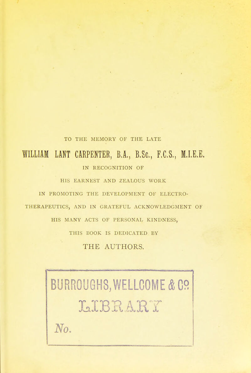 TO THE MEMORY OF THE LATE WILLIAM LANT CARPENTER, B.A., B.Sc, F.C.S., M.I.E.E. IN RECOGNITION OF HIS EARNEST AND ZEALOUS WORK IN PROMOTING THE DEVELOPMENT OF ELECTRO- THERAPEUTICS, AND IN GRATEFUL ACKNOWLEDGMENT OF HIS MANY ACTS OF PERSONAL KINDNESS, THIS BOOK IS DEDICATED BY THE AUTHORS. BURR0U6HS,WELLC0ME & C°